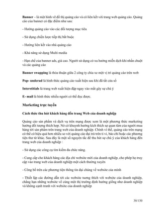 Banner – là một hình vẽ đồ thị quảng cáo và có liên kết với trang web quảng cáo. Quảng 
cáo của banner có đặc điểm như sau: 
- Hướng quảng cáo vào các đối tượng mục tiêu 
- Sử dụng chiến lược tiếp thị bắt buộc 
- Hướng liên kết vào nhà quảng cáo 
- Khả năng sử dụng Multi media 
- Hạn chế của banner ads, giá cao. Người sử dụng có xu hướng miễn dịch khi nhấn chuột 
và các quảng cáo 
Banner swapping là thỏa thuận giữa 2 công ty chia xe một vị trí quảng cáo trên web 
Pop- underad là hình thức quảng cáo xuất hiện sau khi đã tắt cửa sổ 
Interstitials là trang web xuất hiện đập ngay vào mắt gây sự chú ý 
E- mail là hình thức nhiều người có thể đọc được. 
Marketing trực tuyến 
Cách thức thu hút khách hàng đến trang Web của doanh nghiệp 
Quảng cáo sản phẩm và dịch vụ trên mạng được xem là một phương thức marketing 
hướng đối tượng thích hợp. Nó có khuynh hướng kích thích sự quan tâm của người mua 
hàng tới sản phẩm trên trang web của doanh nghiệp. Chính vì thế, quảng cáo trên mạng 
có thể có hiệu quả hơn nhiều so với quảng cáo đại trà trên ti vi, báo chí hoặc các phương 
tiện thư từ khác. Sau đây là một số nguyên tắc để thu hút sự chú ý của khách hàng đến 
trang web của doanh nghiệp : 
- Sử dụng các công cụ tìm kiếm đa chức năng. 
- Cung cấp cho khách hàng các địa chỉ website mới của doanh nghiệp, cho phép họ truy 
cập vào trang web của doanh nghiệp một cách thường xuyên 
- Công bố trên các phương tiện thông tin đại chúng về website của mình 
- Thiết lập các đường dẫn tới các website tuơng thích với website của doanh nghiệp, 
chẳng hạn những website về cùng một thị trường định hướng giống như doanh nghiệp 
và không cạnh tranh với website của doanh nghiệp 
38/130 
 