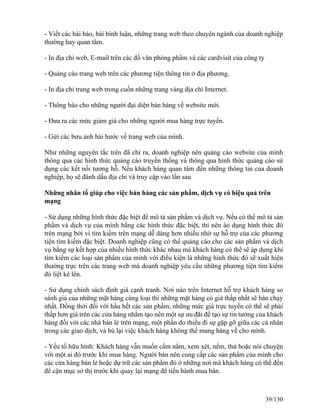 - Viết các bài báo, bài bình luận, những trang web theo chuyên ngành của doanh nghiệp 
thường hay quan tâm. 
- In địa chỉ web, E-mail trên các đồ văn phòng phẩm và các cardvisit của công ty 
- Quảng cáo trang web trên các phương tiện thông tin ở địa phương. 
- In địa chỉ trang web trong cuốn những trang vàng địa chỉ Internet. 
- Thông báo cho những người đại diện bán hàng về website mới. 
- Ðưa ra các mức giảm giá cho những người mua hàng trực tuyến. 
- Gửi các bưu ảnh hài hước về trang web của mình. 
Như những nguyên tắc trên đã chỉ ra, doanh nghiệp nên quảng cáo website của mình 
thông qua các hình thức quảng cáo truyền thống và thông qua hình thức quảng cáo sử 
dụng các kết nối tương hỗ. Nếu khách hàng quan tâm đến những thông tin của doanh 
nghiệp, họ sẽ đánh dấu địa chỉ và truy cập vào lần sau 
Những nhân tố giúp cho việc bán hàng các sản phẩm, dịch vụ có hiệu quả trên 
mạng 
- Sử dụng những hình thức đặc biệt để mô tả sản phẩm và dịch vụ. Nếu có thể mô tả sản 
phẩm và dịch vụ của mình bằng các hình thức đặc biệt, thì nên áo dụng hình thức đó 
trên mạng bởi vì tìm kiếm trên mạng dễ dàng hơn nhiều nhờ sự hỗ trợ của các phương 
tiện tìm kiếm đặc biệt. Doanh nghiệp cũng có thể quảng cáo cho các sản phẩm và dịch 
vụ bằng sự kết hợp của nhiều hình thức khác nhau mà khách hàng có thể sẽ áp dụng khi 
tìm kiếm các loại sản phẩm của mình với điều kiện là những hình thức đó sẽ xuất hiện 
thường trực trên các trang web mà doanh nghiệp yêu cầu những phương tiện tìm kiếm 
đó liệt kê lên. 
- Sử dụng chính sách định giá cạnh tranh. Nơi nào trên Internet hỗ trợ khách hàng so 
sánh giá của những mặt hàng cùng loại thì những mặt hàng có giá thấp nhất sẽ bán chạy 
nhất. Ðồng thời đối với hầu hết các sản phẩm, những mức giá trực tuyến có thể sẽ phải 
thấp hơn giá trên các cửa hàng nhằm tạo nên một sự ưu đãi để tạo sự tin tưởng của khách 
hàng đối với các nhà bán lẻ trên mạng, một phần do thiếu đi sự gặp gỡ giữa các cá nhân 
trong các giao dịch, và bù lại việc khách hàng không thể mang hàng về cho mình. 
- Yếu tố hữu hình: Khách hàng vẫn muốn cầm nắm, xem xét, nếm, thử hoặc nói chuyện 
với một ai đó trước khi mua hàng. Người bán nên cung cấp các sản phẩm của mình cho 
các cửa hàng bán lẻ hoặc dự trữ các sản phẩm đó ở những nơi mà khách hàng có thể đến 
để cận mục sở thị trước khi quay lại mạng để tiến hành mua bán. 
39/130 
 