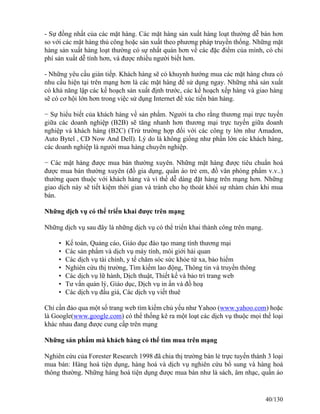 - Sự đồng nhất của các mặt hàng. Các mặt hàng sản xuất hàng loạt thường dễ bán hơn 
so với các mặt hàng thủ công hoặc sản xuất theo phương pháp truyền thống. Những mặt 
hàng sản xuất hàng loạt thường có sự nhất quán hơn về các đặc điểm của mình, có chi 
phí sản xuất dễ tính hơn, và được nhiều người biết hơn. 
- Những yêu cầu gián tiếp. Khách hàng sẽ có khuynh hướng mua các mặt hàng chưa có 
nhu cầu hiện tại trên mạng hơn là các mặt hàng để sử dụng ngay. Những nhà sản xuất 
có khả năng lập các kế hoạch sản xuất định trước, các kế hoạch xếp hàng và giao hàng 
sẽ có cơ hội lớn hơn trong việc sử dụng Internet để xúc tiến bán hàng. 
− Sự hiểu biết của khách hàng về sản phẩm. Người ta cho rằng thương mại trực tuyến 
giữa các doanh nghiệp (B2B) sẽ tăng nhanh hơn thương mại trực tuyến giữa doanh 
nghiệp và khách hàng (B2C) (Trừ trường hợp đối với các công ty lớn như Amadon, 
Auto Bytel , CD Now And Dell). Lý do là không giống như phần lớn các khách hàng, 
các doanh nghiệp là người mua hàng chuyên nghiệp. 
− Các mặt hàng được mua bán thường xuyên. Những mặt hàng được tiêu chuẩn hoá 
được mua bán thường xuyên (đồ gia dụng, quần áo trẻ em, đồ văn phòng phẩm v.v..) 
thường quen thuộc với khách hàng và vì thế dễ dàng đặt hàng trên mạng hơn. Những 
giao dịch này sẽ tiết kiệm thời gian và tránh cho họ thoát khỏi sự nhàm chán khi mua 
bán. 
Những dịch vụ có thể triển khai được trên mạng 
Những dịch vụ sau đây là những dịch vụ có thể triển khai thành công trên mạng. 
• Kế toán, Quảng cáo, Giáo dục đào tạo mang tính thương mại 
• Các sản phẩm và dịch vụ máy tính, môi giới hải quan 
• Các dịch vụ tài chính, y tế chăm sóc sức khỏe từ xa, bảo hiểm 
• Nghiên cứu thị trường, Tìm kiếm lao động, Thông tin và truyền thông 
• Các dịch vụ lữ hành, Dịch thuật, Thiết kế và bảo trì trang web 
• Tư vấn quản lý, Giáo dục, Dịch vụ in ấn và đồ hoạ 
• Các dịch vụ đấu giá, Các dịch vụ viết thuê 
Chỉ cần đảo qua một số trang web tìm kiếm chủ yếu như Yahoo (www.yahoo.com) hoặc 
là Google(www.google.com) có thể thống kê ra một loạt các dịch vụ thuộc mọi thể loại 
khác nhau đang được cung cấp trên mạng 
Những sản phẩm mà khách hàng có thể tìm mua trên mạng 
Nghiên cứu của Forester Research 1998 đã chia thị trường bán lẻ trực tuyến thành 3 loại 
mua bán: Hàng hoá tiện dụng, hàng hoá và dịch vụ nghiên cứu bổ sung và hàng hoá 
thông thường. Những hàng hoá tiện dụng được mua bán như là sách, âm nhạc, quần áo 
40/130 
 