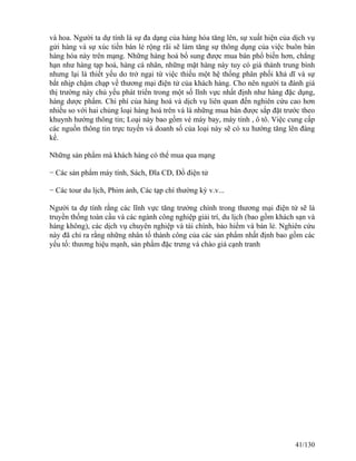 và hoa. Người ta dự tính là sự đa dạng của hàng hóa tăng lên, sự xuất hiện của dịch vụ 
gửi hàng và sự xúc tiến bán lẻ rộng rãi sẽ làm tăng sự thông dụng của việc buôn bán 
hàng hóa này trên mạng. Những hàng hoá bổ sung được mua bán phổ biến hơn, chẳng 
hạn như hàng tạp hoá, hàng cá nhân, những mặt hàng này tuy có giá thành trung bình 
nhưng lại là thiết yếu do trở ngại từ việc thiếu một hệ thống phân phối khả dĩ và sự 
bắt nhịp chậm chạp về thương mại điện tử của khách hàng. Cho nên người ta đánh giá 
thị trường này chủ yếu phát triển trong một số lĩnh vực nhất định như hàng đặc dụng, 
hàng dược phẩm. Chi phí của hàng hoá và dịch vụ liên quan đến nghiên cứu cao hơn 
nhiều so với hai chủng loại hàng hoá trên và là những mua bán được sắp đặt trước theo 
khuynh hướng thông tin; Loại này bao gồm vé máy bay, máy tính , ô tô. Việc cung cấp 
các nguồn thông tin trực tuyến và doanh số của loại này sẽ có xu hướng tăng lên đáng 
kể. 
Những sản phẩm mà khách hàng có thể mua qua mạng 
− Các sản phẩm máy tính, Sách, Ðĩa CD, Ðồ điện tử 
− Các tour du lịch, Phim ảnh, Các tạp chí thường kỳ v.v... 
Người ta dự tính rằng các lĩnh vực tăng trưởng chính trong thương mại điện tử sẽ là 
truyền thống toàn cầu và các ngành công nghiệp giải trí, du lịch (bao gồm khách sạn và 
hàng không), các dịch vụ chuyên nghiệp và tài chính, bảo hiểm và bán lẻ. Nghiên cứu 
này đã chỉ ra rằng những nhân tố thành công của các sản phẩm nhất định bao gồm các 
yếu tố: thương hiệu mạnh, sản phẩm đặc trưng và chào giá cạnh tranh 
41/130 
 