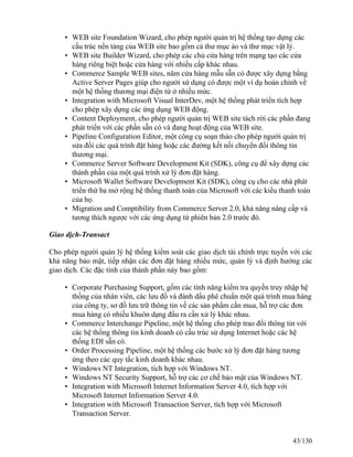 • WEB site Foundation Wizard, cho phép người quản trị hệ thống tạo dựng các 
cấu trúc nền tảng của WEB site bao gồm cả thư mục ảo và thư mục vật lý. 
• WEB site Builder Wizard, cho phép các chủ cửa hàng trên mạng tạo các cửa 
hàng riêng biệt hoặc cửa hàng với nhiều cấp khác nhau. 
• Commerce Sample WEB sites, năm cửa hàng mẫu sẵn có được xây dựng bằng 
Active Server Pages giúp cho người sử dụng có được một ví dụ hoàn chỉnh về 
một hệ thống thương mại điện tử ở nhiều mức. 
• Integration with Microsoft Visual InterDev, một hệ thống phát triển tích hợp 
cho phép xây dựng các ứng dụng WEB động. 
• Content Deployment, cho phép người quản trị WEB site tách rời các phần đang 
phát triển với các phần sẵn có và đang hoạt động của WEB site. 
• Pipeline Configuration Editor, một công cụ soạn thảo cho phép người quản trị 
sửa đổi các quá trình đặt hàng hoặc các đường kết nối chuyển đổi thông tin 
thương mại. 
• Commerce Server Software Development Kit (SDK), công cụ để xây dựng các 
thành phần của một quá trình xử lý đơn đặt hàng. 
• Microsoft Wallet Software Development Kit (SDK), công cụ cho các nhà phát 
triển thứ ba mở rộng hệ thống thanh toán của Microsoft với các kiểu thanh toán 
của họ. 
• Migration and Comptibility from Commerce Server 2.0, khả năng nâng cấp và 
tương thích ngược với các ứng dụng từ phiên bản 2.0 trước đó. 
Giao dịch-Transact 
Cho phép người quản lý hệ thống kiểm soát các giao dịch tài chính trực tuyến với các 
khả năng bảo mật, tiếp nhận các đơn đặt hàng nhiều mức, quản lý và định hướng các 
giao dịch. Các đặc tính của thành phần này bao gồm: 
• Corporate Purchasing Support, gồm các tính năng kiểm tra quyền truy nhập hệ 
thống của nhân viên, các lưu đồ và đánh dấu phê chuẩn một quá trình mua hàng 
của công ty, sơ đồ lưu trữ thông tin về các sản phẩm cần mua, hỗ trợ các đơn 
mua hàng có nhiều khuôn dạng đầu ra cần xử lý khác nhau. 
• Commerce Interchange Pipeline, một hệ thống cho phép trao đổi thông tin với 
các hệ thống thông tin kinh doanh có cấu trúc sử dụng Internet hoặc các hệ 
thống EDI sẵn có. 
• Order Processing Pipeline, một hệ thống các bước xử lý đơn đặt hàng tương 
ứng theo các quy tắc kinh doanh khác nhau. 
• Windows NT Integration, tích hợp với Windows NT. 
• Windows NT Security Support, hỗ trợ các cơ chế bảo mật của Windows NT. 
• Integration with Microsoft Internet Information Server 4.0, tích hợp với 
Microsoft Internet Information Server 4.0. 
• Integration with Microsoft Transaction Server, tích hợp với Microsoft 
Transaction Server. 
43/130 
 