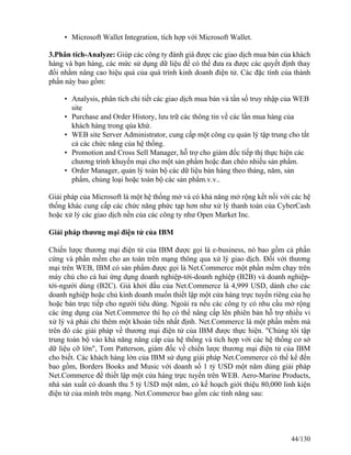 • Microsoft Wallet Integration, tích hợp với Microsoft Wallet. 
3.Phân tích-Analyze: Giúp các công ty đánh giá được các giao dịch mua bán của khách 
hàng và bạn hàng, các mức sử dụng dữ liệu để có thể đưa ra được các quyết định thay 
đổi nhằm nâng cao hiệu quả của quá trình kinh doanh điện tử. Các đặc tính của thành 
phần này bao gồm: 
• Analysis, phân tích chi tiết các giao dịch mua bán và tần số truy nhập của WEB 
site 
• Purchase and Order Hístory, lưu trữ các thông tin về các lần mua hàng của 
khách hàng trong qúa khứ. 
• WEB site Server Administrator, cung cấp một công cụ quản lý tập trung cho tất 
cả các chức năng của hệ thống. 
• Promotion and Cross Sell Manager, hỗ trợ cho giám đốc tiếp thị thực hiện các 
chương trình khuyến mại cho một sản phẩm hoặc đan chéo nhiều sản phẩm. 
• Order Manager, quản lý toàn bộ các dữ liệu bán hàng theo tháng, năm, sản 
phẩm, chủng loại hoặc toàn bộ các sản phẩm.v.v.. 
Giải pháp của Microsoft là một hệ thống mở và có khả năng mở rộng kết nối với các hệ 
thống khác cung cấp các chức năng phức tạp hơn như xử lý thanh toán của CyberCash 
hoặc xử lý các giao dịch nền của các công ty như Open Market Inc. 
Giải pháp thương mại điện tử của IBM 
Chiến lược thương mại điện tử của IBM được gọi là e-business, nó bao gồm cả phần 
cứng và phần mềm cho an toàn trên mạng thông qua xử lý giao dịch. Ðối với thương 
mại trên WEB, IBM có sản phẩm được gọi là Net.Commerce một phần mềm chạy trên 
máy chủ cho cả hai ứng dụng doanh nghiệp-tới-doanh nghiệp (B2B) và doanh nghiệp-tới- 
người dùng (B2C). Giá khởi đầu của Net.Commerce là 4,999 USD, dành cho các 
doanh nghiệp hoặc chủ kinh doanh muốn thiết lập một cửa hàng trực tuyến riêng của họ 
hoặc bán trực tiếp cho người tiêu dùng. Ngoài ra nếu các công ty có nhu cầu mở rộng 
các ứng dụng của Net.Commerce thì họ có thể nâng cấp lên phiên bản hỗ trợ nhiều vi 
xử lý và phải chi thêm một khoản tiền nhất định. Net.Commerce là một phần mềm mà 
trên đó các giải pháp về thương mại điện tử của IBM được thực hiện. "Chúng tôi tập 
trung toàn bộ vào khả năng nâng cấp của hệ thống và tích hợp với các hệ thống cơ sở 
dữ liệu cỡ lớn", Tom Patterson, giám đốc về chiến lược thương mại điện tử của IBM 
cho biết. Các khách hàng lớn của IBM sử dụng giải pháp Net.Commerce có thể kể đến 
bao gồm, Borders Books and Music với doanh số 1 tỷ USD một năm dùng giải pháp 
Net.Commerce để thiết lập một cửa hàng trực tuyến trên WEB. Aero-Marine Products, 
nhà sản xuất có doanh thu 5 tỷ USD một năm, có kế hoạch giới thiệu 80,000 linh kiện 
điện tử của mình trên mạng. Net.Commerce bao gồm các tính năng sau: 
44/130 
 