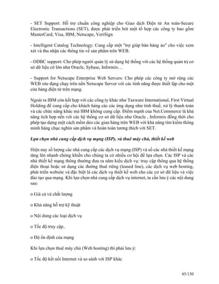 - SET Support: Hỗ trợ chuẩn công nghiệp cho Giao dịch Ðiện tử An toàn-Secure 
Electronic Transactions (SET), được phát triển bởi một tổ hợp các công ty bao gồm 
MasterCard, Visa, IBM, Netscape, VeriSign 
- Intelligent Catalog Technology: Cung cấp một "trợ giúp bán hàng ảo" cho việc xem 
xét và thu nhận các thông tin về sản phẩm trên WEB. 
- ODBC support: Cho phép người quản lý sử dụng hệ thống với các hệ thống quản trị cơ 
sở dữ liệu cớ lớn như Oracle, Sybase, Informix… 
- Support for Netscape Enterprise Web Servers: Cho phép các công ty mở rộng các 
WEB site đạng chạy trên nền Netscape Server với các tính năng được thiết lập cho một 
cửa hàng điện tử trên mạng. 
Ngoài ra IBM còn kết hợp với các công ty khác như Taxware International, First Virtual 
Holding để cung cấp cho khách hàng các các ứng dụng như tính thuế, xử lý thanh toán 
và các chức năng khác mà IBM không cung cấp. Ðiểm mạnh của Net.Commerce là khả 
năng tích hợp nền với các hệ thống cơ sở dữ liệu như Oracle , Informix đồng thời cho 
phép tạo dựng một cách mềm dẻo các gian hàng trên WEB với khả năng tìm kiếm thông 
minh hàng chục nghìn sản phẩm và hoàn toàn tương thích với SET. 
Lựa chọn nhà cung cấp dịch vụ mạng (ISP), và thuê máy chủ, thiết kế web 
Hiện nay số lượng các nhà cung cấp các dịch vụ mạng (ISP) và số các nhà thiết kế mạng 
tăng lên nhanh chóng khiến cho chúng ta có nhiều cơ hội để lựa chọn. Các ISP và các 
nhà thiết kế mạng thông thường đưa ra năm kiểu dịch vụ: truy cập thông qua hệ thống 
điện thoại hoặc sử dụng các đường thuê riêng (leased line), các dịch vụ web hosting, 
phát triển website và đặc biệt là các dịch vụ thiết kế web cho các cơ sở dữ liệu và việc 
đào tạo qua mạng. Khi lựa chọn nhà cung cấp dịch vụ internet, ta cần lưu ý các nội dung 
sau: 
o Giá cả và chất lượng 
o Khả năng hỗ trợ kỹ thuật 
o Nội dung các loại dịch vụ 
o Tốc độ truy cập.. 
o Độ ổn định của mạng 
Khi lựa chọn thuê máy chủ (Web hosting) thì phải lưu ý: 
o Tốc độ kết nối Internet và so sánh với ISP khác 
45/130 
 