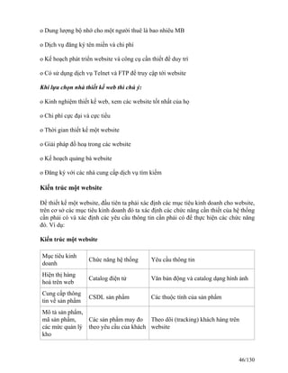 o Dung lượng bộ nhớ cho một người thuê là bao nhiêu MB 
o Dịch vụ đăng ký tên miền và chi phí 
o Kế hoạch phát triển website và công cụ cần thiết để duy trì 
o Có sử dụng dịch vụ Telnet và FTP để truy cập tới website 
Khi lựa chọn nhà thiết kế web thì chú ý: 
o Kinh nghiệm thiết kế web, xem các website tốt nhất của họ 
o Chi phí cực đại và cực tiểu 
o Thời gian thiết kế một website 
o Giải pháp đồ hoạ trong các website 
o Kế hoạch quảng bá website 
o Ðăng ký với các nhà cung cấp dịch vụ tìm kiếm 
Kiến trúc một website 
Để thiết kế một website, đầu tiên ta phải xác định các mục tiêu kinh doanh cho website, 
trên cơ sở các mục tiêu kinh doanh đó ta xác định các chức năng cần thiết của hệ thống 
cần phải có và xác định các yêu cầu thông tin cần phải có để thực hiện các chức năng 
đó. Ví dụ: 
Kiến trúc một website 
Mục tiêu kinh 
doanh Chức năng hệ thống Yêu cầu thông tin 
Hiện thị hàng 
hoá trên web Catalog điện tử Văn bản động và catalog dạng hình ảnh 
Cung cấp thông 
tin về sản phẩm CSDL sản phẩm Các thuộc tính của sản phẩm 
Mô tả sản phẩm, 
mã sản phẩm, 
Các sản phẩm may đo 
Theo dõi (tracking) khách hàng trên 
các mức quản lý 
theo yêu cầu của khách 
website 
kho 
46/130 
 
