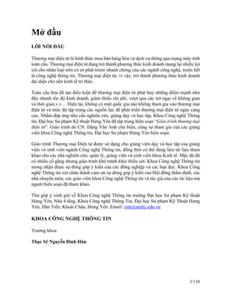 Mở đầu 
LỜI NÓI ĐẦU 
Thương mại điện tử là hình thức mua bán hàng hóa và dịch vụ thông qua mạng máy tính 
toàn cầu. Thương mại điện tử đang trở thành phương thức kinh doanh mang lại nhiều lợi 
ích cho nhân loại trên cơ sở phát trienr nhanh chóng của các ngành công nghệ, trước hết 
là công nghệ thông tin. Thương mại điện tử, vì vậy, trở thành phương thức kinh doanh 
đại diện cho nền kinh tế trí thức. 
Toàn cầu hóa đã tạo điều kiện để thương mại điện tử phát huy những điểm mạnh như 
đẩy nhanh tốc độ kinh doanh, giảm thiểu chi phí, vượt qua các trở ngại về không gian 
và thời gian,v.v… Hiện tại, không có một quốc gia nào không tham gia vào thương mại 
điện tử và mức độ tập trung các nguồn lực để phát triển thương mại điện tử ngày càng 
cao. Nhằm đáp ứng nhu cầu nghiên cứu, giảng dạy và học tập, Khoa Công nghệ Thông 
tin, Đại học Sư phạm Kỹ thuật Hưng Yên đã tập trung biên soạn “Giáo trình thương mại 
điện tử”. Giáo trình do CN. Đặng Vân Anh chủ biên, cùng sự tham gia của các giảng 
viên khoa Công nghệ Thông tin, Đại học Sư phạm Hưng Yên biên soạn. 
Giáo trình Thương mại Điện tử được sử dụng cho giảng viên dạy và học tập của giảng 
viên và sinh viên ngành Công nghệ Thông tin, đồng thời có thể dùng làm tài liệu tham 
khảo cho các nhà nghiên cứu, quản lý, giảng viên và sinh viên khoa Kinh tế. Mặc dù đã 
có nhiều cố gắng nhưng giáo trình khó tránh khỏi thiếu sót. Khoa Công nghệ Thông tin 
mong nhận được sự đóng góp ý kiến của các đồng nghiệp và các bạn đọc. Khoa Công 
nghệ Thông tin xin chân thành cảm ơn sự đóng góp ý kiến của Hội đồng thẩm định, các 
nhà chuyên môn, các giáo viên khoa Công nghệ Thông tin và tác giả của các tài liệu mà 
người biên soạn đã tham khảo. 
Thư góp ý xinh gửi về Khoa Công nghệ Thông tin trường Đại học Sư phạm Kỹ thuật 
Hưng Yên, Nhà 4 tầng, Khoa Công nghệ Thông Tin, Đại học Sư phạm Kỹ Thuật Hưng 
Yên, Dân Tiến, Khoái Châu, Hưng Yên. Email: cntt@utehy.edu.vn 
KHOA CÔNG NGHỆ THÔNG TIN 
Trưởng khoa 
Thạc Sỹ Nguyễn Đình Hân 
3/130 
 
