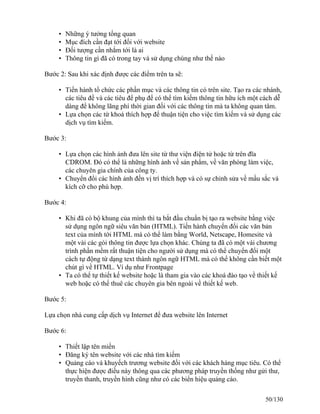 • Những ý tưởng tổng quan 
• Mục đích cần đạt tới đối với website 
• Ðối tượng cần nhắm tới là ai 
• Thông tin gì đã có trong tay và sử dụng chúng như thế nào 
Bước 2: Sau khi xác định được các điểm trên ta sẽ: 
• Tiến hành tổ chức các phần mục và các thông tin có trên site. Tạo ra các nhánh, 
các tiêu đề và các tiêu để phụ để có thể tìm kiếm thông tin hữu ích một cách dễ 
dàng để không lãng phí thời gian đối với các thông tin mà ta không quan tâm. 
• Lựa chọn các từ khoá thích hợp để thuận tiện cho việc tìm kiếm và sử dụng các 
dịch vụ tìm kiếm. 
Bước 3: 
• Lựa chọn các hình ảnh đưa lên site từ thư viện điện tử hoặc từ trên đĩa 
CDROM. Ðó có thể là những hình ảnh về sản phẩm, về văn phòng làm việc, 
các chuyên gia chính của công ty. 
• Chuyển đổi các hình ảnh đến vị trí thích hợp và có sự chỉnh sửa về mầu sắc và 
kích cỡ cho phù hợp. 
Bước 4: 
• Khi đã có bộ khung của mình thì ta bắt đầu chuẩn bị tạo ra website bằng việc 
sử dụng ngôn ngữ siêu văn bản (HTML). Tiến hành chuyển đổi các văn bản 
text của mình tới HTML mà có thể làm bằng World, Netscape, Homesite và 
một vài các gói thông tin được lựa chọn khác. Chúng ta đã có một vài chương 
trình phần mềm rất thuận tiện cho người sử dụng mà có thể chuyển đổi một 
cách tự động từ dạng text thành ngôn ngữ HTML mà có thể không cần biết một 
chút gì về HTML. Ví dụ như Frontpage 
• Ta có thể tự thiết kế website hoặc là tham gia vào các khoá đào tạo về thiết kế 
web hoặc có thể thuê các chuyên gia bên ngoài về thiết kế web. 
Bước 5: 
Lựa chọn nhà cung cấp dịch vụ Internet để đưa website lên Internet 
Bước 6: 
• Thiết lập tên miền 
• Ðăng ký tên website với các nhà tìm kiếm 
• Quảng cáo và khuyếch trương website đối với các khách hàng mục tiêu. Có thể 
thực hiện được điều này thông qua các phương pháp truyền thống như gửi thư, 
truyền thanh, truyền hình cũng như có các biển hiệu quảng cáo. 
50/130 
 