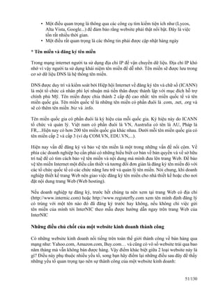 • Một điều quan trọng là thông qua các công cụ tìm kiếm tiện ích như (Lycos, 
Alta Vista, Google...) để đảm bảo rằng website phải thật nổi bật. Ðây là việc 
tốn rất nhiều thời gian. 
• Một điều rất quan trọng là các thông tin phải được cập nhật hàng ngày 
* Tên miền và đăng ký tên miền 
Trong mạng internet người ta sử dụng địa chỉ IP để vận chuyển dữ liệu. Địa chỉ IP khó 
nhớ vì vậy người ta sử dụng khái niệm tên miền để dễ nhớ. Tên miền sẽ được lưu trong 
cơ sở dữ liệu DNS là hệ thống tên miền. 
DNS được duy trì và kiểm soát bởi Hiệp hội Internet về đăng ký tên và chữ số (ICANN) 
là một tổ chức cá nhân phi lợi nhuận mà tiền thân được thành lập với mục đích hỗ trợ 
chính phủ Mỹ. Tên miền được chia thành 2 cấp độ cao nhất: tên miền quốc tế và tên 
miền quốc gia. Tên miền quốc tế là những tên miền có phần đuôi là .com, .net, .org và 
sẽ có thêm tên miền .biz và .info. 
Tên miền quốc gia có phần đuôi là ký hiệu của mỗi quốc gia. Ký hiệu này do ICANN 
tổ chức và quản lý. Việt nam có phần đuôi là VN, Australia có tên là AU, Pháp là 
FR,...Hiện nay có hơn 200 tên miền quốc gia khác nhau. Dưới mỗi tên miền quốc gia có 
tên miền cấp 2 và cấp 3 (ví dụ COM.VN, EDU.VN,...). 
Hiện nay vấn đề đăng ký và bảo vệ tên miền là một trong những vấn đề nổi cộm. Về 
phía các doanh nghiệp họ cần phải có những hiểu biết cơ bản về bản quyền và về sở hữu 
trí tuệ để có tìm cách bảo vệ tên miền và nội dung mà mình đưa lên trang Web. Ðể bảo 
vệ tên miền Internet một điều cần thiết và tương đối đơn giản là đăng ký tên miền đó với 
các tổ chức quốc tế có các chức năng lưu trữ và quản lý tên miền. Nói chung, khi doanh 
nghiệp thiết kế trang Web nên giao việc đăng ký tên miền cho nhà thiết kế hoặc cho nơi 
đặt nội dung trang Web (Web hosting). 
Nếu doanh nghiệp tự đăng ký, trước hết chúng ta nên xem tại trang Web có địa chỉ 
(http://www.internic.com) hoặc http://www.registerfly.com xem tên mình định đăng lý 
có trùng với một tên nào đó đã đăng ký trước hay không, nếu không chỉ việc gửi 
tên miền của mình tới InterNIC theo mẫu được hướng dẫn ngay trên trang Web của 
InterNIC 
Những điều chủ chốt của một website kinh doanh thành công 
Có những website kinh doanh nổi tiếng trên toàn thế giới thành công về bán hàng qua 
mạng như: Yahoo.com, Amazon.com, Buy.com… và cũng có vô số website trải qua bao 
năm tháng mà vẫn không bán được hàng. Vậy điểm khác biệt giữa 2 loại website này là 
gì? Điều này phụ thuộc nhiều yếu tố, song bạn hãy điểm lại những điều sau đây để thấy 
những yếu tố quan trọng tạo nên sự thành công của một website kinh doanh: 
51/130 
 
