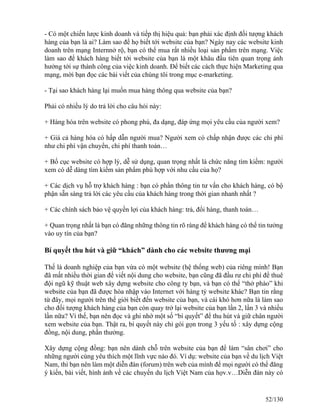 - Có một chiến lược kinh doanh và tiếp thị hiệu quả: bạn phải xác định đối tượng khách 
hàng của bạn là ai? Làm sao để họ biết tới website của bạn? Ngày nay các website kinh 
doanh trên mạng Internnở rộ, bạn có thể mua rất nhiều loại sản phẩm trên mạng. Việc 
làm sao để khách hàng biết tới website của bạn là một khâu đầu tiên quan trọng ảnh 
hưởng tới sự thành công của việc kinh doanh. Để biết các cách thực hiện Marketing qua 
mạng, mời bạn đọc các bài viết của chúng tôi trong mục e-marketing. 
- Tại sao khách hàng lại muốn mua hàng thông qua website của bạn? 
Phải có nhiều lý do trả lời cho câu hỏi này: 
+ Hàng hóa trên website có phong phú, đa dạng, đáp ứng mọi yêu cầu của người xem? 
+ Giá cả hàng hóa có hấp dẫn người mua? Người xem có chấp nhận được các chi phí 
như chi phí vận chuyển, chi phí thanh toán… 
+ Bố cục website có hợp lý, dễ sử dụng, quan trọng nhất là chức năng tìm kiếm: người 
xem có dễ dàng tìm kiếm sản phẩm phù hợp với nhu cầu của họ? 
+ Các dịch vụ hỗ trợ khách hàng : bạn có phần thông tin tư vấn cho khách hàng, có bộ 
phận sẵn sàng trả lời các yêu cầu của khách hàng trong thời gian nhanh nhất ? 
+ Các chính sách bảo vệ quyền lợi của khách hàng: trả, đổi hàng, thanh toán… 
+ Quan trọng nhất là bạn có đăng những thông tin rõ ràng để khách hàng có thể tin tưởng 
vào uy tín của bạn? 
Bí quyết thu hút và giữ “khách” dành cho các website thương mại 
Thế là doanh nghiệp của bạn vừa có một website (hệ thống web) của riêng mình! Bạn 
đã mất nhiều thời gian để viết nội dung cho website, bạn cũng đã đầu rư chi phí để thuê 
đội ngũ kỹ thuật web xây dựng website cho công ty bạn, và bạn có thể “thở phào” khi 
website của bạn đã được hòa nhập vào Internet với hàng tỷ website khác? Bạn tin rằng 
từ đây, mọi người trên thế giới biết đến website của bạn, và cái khó hơn nữa là làm sao 
cho đối tượng khách hàng của bạn còn quay trở lại website của bạn lần 2, lần 3 và nhiều 
lần nữa? Vì thế, bạn nên đọc và ghi nhớ một số “bí quyết” để thu hút và giữ chân người 
xem website của bạn. Thật ra, bí quyết này chỉ gói gọn trong 3 yếu tố : xây dựng cộng 
đồng, nội dung, phần thưởng. 
Xây dựng cộng đồng: bạn nên dành chỗ trên website của bạn để làm “sân chơi” cho 
những người cùng yêu thích một lĩnh vực nào đó. Ví dụ: website của bạn về du lịch Việt 
Nam, thì bạn nên làm một diễn đàn (forum) trên web của mình để mọi người có thể đăng 
ý kiến, bài viết, hình ảnh về các chuyến du lịch Việt Nam của họv.v…Diễn đàn này có 
52/130 
 