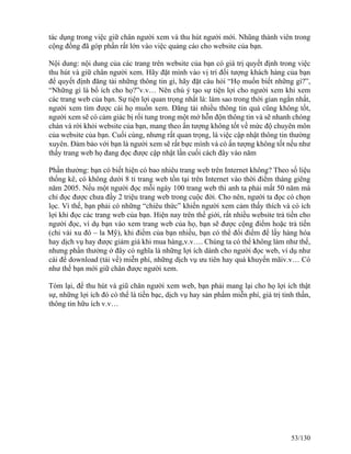 tác dụng trong việc giữ chân người xem và thu hút người mới. Nhũng thành viên trong 
cộng đồng đã góp phần rất lớn vào việc quảng cáo cho website của bạn. 
Nội dung: nội dung của các trang trên website của bạn có giá trị quyết định trong việc 
thu hút và giữ chân người xem. Hãy đặt mình vào vị trí đối tượng khách hàng của bạn 
để quyết định đăng tải những thông tin gì, hãy đặt câu hỏi “Họ muốn biết những gì?”, 
“Những gì là bổ ích cho họ?”v.v… Nên chú ý tạo sự tiện lợi cho người xem khi xem 
các trang web của bạn. Sự tiện lợi quan trọng nhất là: làm sao trong thời gian ngắn nhất, 
người xem tìm được cái họ muốn xem. Đăng tải nhiều thông tin quá cũng không tốt, 
người xem sẽ có cảm giác bị rối tung trong một mớ hỗn độn thông tin và sẽ nhanh chóng 
chán và rời khỏi website của bạn, mang theo ấn tượng không tốt về mức độ chuyên môn 
của website của bạn. Cuối cùng, nhưng rất quan trọng, là việc cập nhật thông tin thường 
xuyên. Đảm bảo với bạn là người xem sẽ rất bực mình và có ấn tượng không tốt nếu như 
thấy trang web họ đang đọc được cập nhật lần cuối cách đây vào năm 
Phần thưởng: bạn có biết hiện có bao nhiêu trang web trên Internet không? Theo số liệu 
thống kê, có không dưới 8 tỉ trang web tồn tại trên Internet vào thời điểm tháng giêng 
năm 2005. Nếu một người đọc mỗi ngày 100 trang web thì anh ta phải mất 50 năm mà 
chỉ đọc được chưa đầy 2 triệu trang web trong cuộc đời. Cho nên, người ta đọc có chọn 
lọc. Vì thế, bạn phải có những “chiêu thức” khiến người xem cảm thấy thích và có ích 
lợi khi đọc các trang web của bạn. Hiện nay trên thế giới, rất nhiều website trả tiền cho 
người đọc, ví dụ bạn vào xem trang web của họ, bạn sẽ được cộng điểm hoặc trả tiền 
(chỉ vài xu đô – la Mỹ), khi điểm của bạn nhiều, bạn có thể đổi điểm để lấy hàng hóa 
hay dịch vụ hay được giảm giá khi mua hàng,v.v…. Chúng ta có thể không làm như thế, 
nhưng phần thưởng ở đây có nghĩa là những lợi ích dành cho người đọc web, ví dụ như 
cái để download (tải về) miễn phí, những dịch vụ ưu tiên hay quà khuyến mãiv.v… Có 
như thế bạn mới giữ chân được người xem. 
Tóm lại, để thu hút và giũ chân người xem web, bạn phải mang lại cho họ lợi ích thật 
sự, những lợi ích đó có thể là tiền bạc, dịch vụ hay sản phẩm miễn phí, giá trị tinh thần, 
thông tin hữu ích v.v… 
53/130 
 