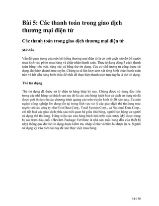 Bài 5: Các thanh toán trong giao dịch 
thương mại điện tử 
Các thanh toán trong giao dịch thương mại điện tử 
Mở đầu 
Vấn đề quan trọng của một hệ thống thương mại điện tử là có một cách nào đó để người 
mua kích vào phím mua hàng và chấp nhận thanh toán. Thực tế đang dùng 3 cách thanh 
toán bằng tiền mặt, bằng séc và bằng thẻ tín dụng. Các cơ chế tương tự cũng được sử 
dụng cho kinh doanh trực tuyến. Chúng ta sẽ lần lượt xem xét từng hình thức thanh toán 
trên và bắt đầu bằng hình thức dễ nhất để thực hiện thanh toán trực tuyến là thẻ tín dụng. 
Thẻ tín dụng 
Thẻ tín dụng đã được xử lý điện tử hàng thập kỷ nay. Chúng được sử dụng đầu tiên 
trong các nhà hàng và khách sạn sau đó là các cửa hàng bách hoá và cách sử dụng nó đã 
được giới thiệu trên các chương trình quảng cáo trên truyền hình từ 20 năm nay. Cả một 
ngành công nghiệp lớn đang tồn tại trong lĩnh vực xử lý các giao dịch thẻ tín dụng trực 
tuyến với các công ty như First Data Corp., Total System Corp., và National Data Corp., 
chi tiết hoá các giao dịch phía sau mối quan hệ giữa nhà băng, người bán hàng và người 
sử dụng thẻ tín dụng. Hàng triệu các cửa hàng bách hoá trên toàn nước Mỹ được trang 
bị các trạm đầu cuối (Hewlett-Package Verifone là nhà sản xuất hàng đầu của thiết bị 
này) thông qua đó thẻ tín dụng được kiểm tra, nhập số thẻ và biên lai được in ra. Người 
sử dụng ký vào biên lai này để xác thực việc mua hàng. 
54/130 
 