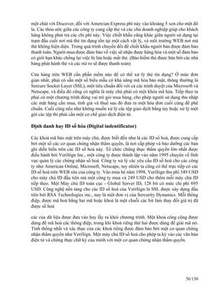 một chút với Discover, đối với Amercian Express phí này vào khoảng 5 xen cho một đô 
la. Các thỏa ước giữa các công ty cung cấp thẻ và các chủ doanh nghiệp giúp cho khách 
hàng không phải trả các chi phí này. Việc chiết khấu cũng khác giữa người sử dụng tại 
trạm đầu cuối nơi mà thẻ tín dụng tồn tại một cách vật lý, và môi trường WEB nơi mà 
thẻ không hiện diện. Trong quá trình chuyển đổi để chiết khấu người bán được đảm bảo 
thanh toán. Người mua được đảm bảo về việc sẽ nhận được hàng hóa và một số đảm bảo 
có giới hạn khác chống lại việc bị lửa hoặc mất thẻ. (Bảo hiểm thẻ được bán bởi các nhà 
bảng phát hành thẻ và các rủi ro sẽ được thanh toán) 
Cửa hàng trên WEB cần phần mềm nào để có thể xử lý thẻ tín dụng? Ở mức đơn 
giản nhất, phải có sẵn một số biểu mẫu có khả năng mã hóa bảo mật, thông thường là 
Sercure Socket Layer (SSL), một tiêu chuẩn đối với cả các trình duyệt của Microsoft và 
Netscape, và điều đó cũng có nghĩa là máy chủ phải có một khóa mã hóa. Tiếp theo ta 
phải có một chương trình đóng vai trò giỏ mua hàng, cho phép người sử dụng thu nhập 
các mặt hàng cần mua, tính giá và thuế sau đó đưa ra một hóa đơn cuối cùng để phê 
chuẩn. Cuối cùng nếu như không muốn xử lý các tệp giao dịch bằng tay hoặc xử lý một 
gói các tệp thì phải cần một cơ chế giao dịch điện tử. 
Định danh hay ID số hóa (Digital indentificator) 
Các khoá mã bảo mật trên máy chủ, được biết đến như là các ID số hoá, được cung cấp 
bởi một số các cơ quan chứng nhận thẩm quyền, là nơi cấp phép và bảo dưỡng các bản 
ghi diễn biến trên các ID số hoá này. Tổ chức chứng thực thẩm quyền lớn nhất được 
điều hành bởi VeriSign Inc., một công ty được thành lập vào năm 1995 chuyên về lĩnh 
vực quản lý các chứng nhận số hoá. Công ty xử lý các yêu cầu ID số hoá cho các công 
ty như American Online, Microsoft, Netscape, tuy nhiên ta cũng có thể trực tiếp có các 
ID số hoá trên WEB site của công ty. Vào mùa hè năm 1998, VeriSign thu phí 349 USD 
cho máy chủ ID đầu tiên mà một công ty mua và 249 USD cho thêm mỗi máy chủ ID 
tiếp theo. Một Máy chủ ID toàn cục - Global Server ID, 128 bit có mức chi phí 695 
USD. Công nghệ nền tảng cho các ID số hoá của VeriSign là SSL được xây dựng đầu 
tiên bởi RSA Technologies inc., nay là một đơn vị của Sercurity Dynamics. Mỗi thông 
điệp, được mã hoá bằng hai mã hoặc khoá là một chuỗi các bit làm thay đổi giá trị đã 
được số hoá 
các của dữ liệu được đưa vào hay lấy ra khỏi chương trình. Một khoá công cộng được 
dùng để mã hoá các thông điệp, trong khi khoá riêng thứ hai được dùng để giải mã nó. 
Tính thống nhất và xác thực của các khoá riêng được đảm bảo bởi một cơ quan chứng 
nhận thẩm quyền như VeriSign. Một máy chủ ID số hoá cho phép ta ký vào các văn bản 
điện tử và chứng thực chữ ký của mình với một cơ quan chứng nhận thẩm quyền. 
56/130 
 