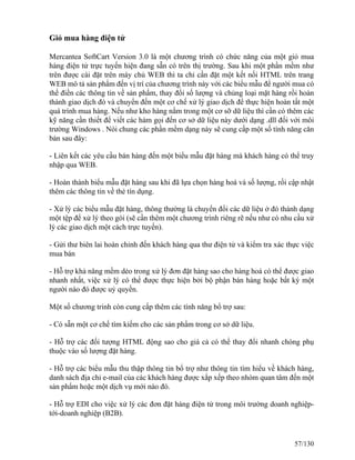 Giỏ mua hàng điện tử 
Mercantea SoftCart Version 3.0 là một chương trình có chức năng của một giỏ mua 
hàng điện tử trực tuyến hiện đang sẵn có trên thị trường. Sau khi một phần mềm như 
trên được cài đặt trên máy chủ WEB thì ta chỉ cần đặt một kết nối HTML trên trang 
WEB mô tả sản phẩm đến vị trí của chương trình này với các biểu mẫu để người mua có 
thể điền các thông tin về sản phẩm, thay đổi số lượng và chủng loại mặt hàng rồi hoàn 
thành giao dịch đó và chuyển đến một cơ chế xử lý giao dịch để thực hiện hoàn tất một 
quá trình mua hàng. Nếu như kho hàng nằm trong một cơ sỡ dữ liệu thì cần có thêm các 
kỹ năng cần thiết để viết các hàm gọi đến cơ sở dữ liệu này dưới dạng .dll đối với môi 
trường Windows . Nói chung các phần mềm dạng này sẽ cung cấp một số tính năng căn 
bản sau đây: 
- Liên kết các yêu cầu bán hàng đến một biểu mẫu đặt hàng mà khách hàng có thể truy 
nhập qua WEB. 
- Hoàn thành biểu mẫu đặt hàng sau khi đã lựa chọn hàng hoá và số lượng, rồi cập nhật 
thêm các thông tin về thẻ tín dụng. 
- Xử lý các biểu mẫu đặt hàng, thông thường là chuyển đổi các dữ liệu ở đó thành dạng 
một tệp để xử lý theo gói (sẽ cần thêm một chương trình riêng rẽ nếu như có nhu cầu xử 
lý các giao dịch một cách trực tuyến). 
- Gửi thư biên lai hoàn chỉnh đến khách hàng qua thư điện tử và kiểm tra xác thực việc 
mua bán 
- Hỗ trợ khả năng mềm dẻo trong xử lý đơn đặt hàng sao cho hàng hoá có thể được giao 
nhanh nhất, việc xử lý có thể được thực hiện bởi bộ phận bán hàng hoặc bất kỳ một 
người nào đó được uỷ quyền. 
Một số chương trinh còn cung cấp thêm các tính năng bổ trợ sau: 
- Có sẵn một cơ chế tìm kiếm cho các sản phẩm trong cơ sở dữ liệu. 
- Hỗ trợ các đối tượng HTML động sao cho giá cả có thể thay đổi nhanh chóng phụ 
thuộc vào số lượng đặt hàng. 
- Hỗ trợ các biểu mẫu thu thập thông tin bổ trợ như thông tin tìm hiểu về khách hàng, 
danh sách địa chỉ e-mail của các khách hàng được xắp xếp theo nhóm quan tâm đến một 
sản phẩm hoặc một dịch vụ mới nào đó. 
- Hỗ trợ EDI cho việc xử lý các đơn đặt hàng điện tử trong môi trường doanh nghiệp-tới- 
doanh nghiệp (B2B). 
57/130 
 