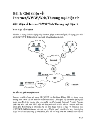 Bài 1: Giới thiệu về 
Internet,WWW,Web,Thương mại điện tử 
Giới thiệu về Internet,WWW,Web,Thương mại điện tử 
Giới thiệu về Internet 
Internet là mạng của các mạng máy tính trên phạm vi toàn thế giới, sử dụng giao thức 
có tên là TCP/IP để kết nối và truyền dữ liệu giữa các máy tính 
Sơ đồ khái quát mạng internet 
Internet ra đời trên cơ sở mạng ARPANET của Bộ Quốc Phòng Mỹ xây dựng trong 
những năm 1970. Để đối phó với chiến tranh lạnh, Chính phủ Mỹ đã thành lập một cơ 
quan quản lý dự án nghiên cứu công nghệ cao (Advenced Research Projects Agency 
(ARPA). Vào cuối năm 1960, việc sử dụng máy tính ARPA và các cơ quan khác của 
chính phủ đã mở rộng ra rất nhiều, họ cần phải được chia sẻ số liệu với nhau nếu cần. 
ARPANET, là khởi thủy của Internet, tạo ra để giải quyết vấn đề trên. Máy tính thường 
được chế tạo bởi các công ty khác nhau, hầu hết các máy tính bởi sự khác nhau về các 
4/130 
 