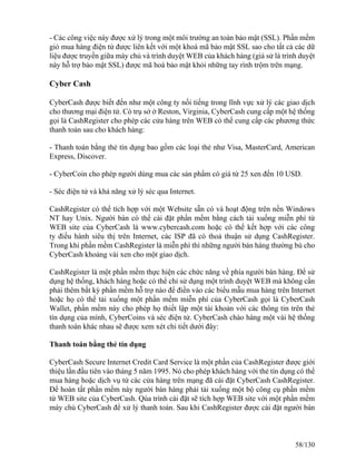- Các công việc này được xử lý trong một môi trường an toàn bảo mật (SSL). Phần mềm 
giỏ mua hàng điện tử được liên kết với một khoá mã bảo mật SSL sao cho tất cả các dữ 
liệu được truyền giữa máy chủ và trình duyệt WEB của khách hàng (giả sử là trình duyệt 
này hỗ trợ bảo mật SSL) được mã hoá bảo mật khỏi những tay rình trộm trên mạng. 
Cyber Cash 
CyberCash được biết đến như một công ty nối tiếng trong lĩnh vực xử lý các giao dịch 
cho thương mại điện tử. Có trụ sở ở Reston, Virginia, CyberCash cung cấp một hệ thống 
gọi là CashRegister cho phép các cửa hàng trên WEB có thể cung cấp các phương thức 
thanh toán sau cho khách hàng: 
- Thanh toán bằng thẻ tín dụng bao gồm các loại thẻ như Visa, MasterCard, American 
Express, Discover. 
- CyberCoin cho phép người dùng mua các sản phẩm có giá từ 25 xen đến 10 USD. 
- Séc điện tử và khả năng xử lý séc qua Internet. 
CashRegister có thể tích hợp với một Website sẵn có và hoạt động trên nền Windows 
NT hay Unix. Người bán có thể cài đặt phần mềm bằng cách tải xuống miễn phí từ 
WEB site của CyberCash là www.cybercash.com hoặc có thể kết hợp với các công 
ty điều hành siêu thị trên Internet, các ISP đã có thoả thuận sử dụng CashRegister. 
Trong khi phần mềm CashRegister là miễn phí thì những người bán hàng thường bù cho 
CyberCash khoảng vài xen cho một giao dịch. 
CashRegister là một phần mềm thực hiện các chức năng về phía người bán hàng. Ðể sử 
dụng hệ thống, khách hàng hoặc có thể chỉ sử dụng một trình duyệt WEB mà không cần 
phải thêm bất kỳ phần mềm hỗ trợ nào để điền vào các biểu mẫu mua hàng trên Internet 
hoặc họ có thể tải xuống một phần mềm miễn phí của CyberCash gọi là CyberCash 
Wallet, phần mềm này cho phép họ thiết lập một tài khoản với các thông tin trên thẻ 
tín dụng của mình, CyberCoins và séc điện tử. CyberCash chào hàng một vài hệ thống 
thanh toán khác nhau sẽ được xem xét chi tiết dưới đây: 
Thanh toán bằng thẻ tín dụng 
CyberCash Secure Internet Credit Card Service là một phần của CashRegister được giới 
thiệu lần đầu tiên vào tháng 5 năm 1995. Nó cho phép khách hàng với thẻ tín dụng có thể 
mua hàng hoặc dịch vụ từ các cửa hàng trên mạng đã cài đặt CyberCash CashRegister. 
Ðể hoàn tất phần mềm này người bán hàng phải tải xuống một bộ công cụ phần mềm 
từ WEB site của CyberCash. Qúa trình cài đặt sẽ tích hợp WEB site với một phần mềm 
máy chủ CyberCash để xử lý thanh toán. Sau khi CashRegister được cài đặt người bán 
58/130 
 
