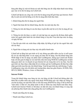 hàng phải đăng ký một tài khoản tại một nhà băng nào đó chấp nhận thanh toán thông 
qua việc xử lý thẻ tín dụng của CyberCash. 
CyberCash lặp lại các công việc xử lý thẻ tín dụng trong thế giới thực qua Internet. Dưới 
đây là cách mà môt hệ thống xử lý thẻ tín dụng điển hình thực hiện: 
1. Khách hàng đưa thẻ tín dụng cho người bán. 
2. Người bán hoặc đôi lúc khách hàng, đưa thẻ vào một máy đọc thẻ. 
3. Thông tin trên dải băng từ của thẻ được truyền đến một bộ xử lý thẻ tín dụng để xác 
thực. 
4. Thông tín trên thẻ được so sánh với một tập hợp các nguyên tắc đã được định nghĩa 
trước bởi người phát hành thẻ cho khách hàng (ví dụ như Visa) như hạn mức tín dụng 
và ngày hết hạn. 
5. Sau khi qúa trình xác minh được chấp nhận, hệ thống sẽ gửi lại cho người bán một 
mã xác thực. 
6. Người bán sử dụng mã xác thực này trên phiếu thanh toán. 
CyberCash tự động hoá quá trình xử lý này thông qua phần mềm của họ và mối quan 
hệ với các nhà băng khác và các mạng xác thực thẻ tín dụng. Sau khi khách hàng trên 
WEB nhập số thẻ tín dụng vào phần mềm CashRegister, thông qua CyberCash Wallet 
hoặc chỉ đơn giản là nhập nó vào một biểu mẫu trên trang WEB thì CashRegister sẽ định 
dạng giao dịch vào và chuyển nó qua Internet tới các trung tâm xử lý xác thực. Sau khi 
quá trình xác thực được chấp nhận thì nó sẽ được gửi lại CashRegister để đảm bảo chấp 
nhận quá trình mua bán này cho khách hàng. Toàn bộ quá trình này mất khoảng 15 giây. 
CashRegister chạy trên rất nhiều môi trường khác nhau bao gồm Solaris, SUNOS, SGI, 
HP-UX, BSDI, Windows, Linux và Macintosh. 
Internet Wallet 
Trong khi khách hàng mua hàng tại các cửa hàng cài đặt CyberCash không phải cần 
thêm bất cứ phần mềm nào ngoài trình duyệt WEB thông qua việc nhập các thông tin 
của thẻ tín dụng vào một biểu mẫu có sẵn trên trang WEB thì họ cũng có thể tự thiết lập 
"một chiếc ví điện tử" cho phép mình có thể có nhiều lựa chọn thanh toán khác nhau. 
CyberCassh Internet Wallet có thể được cài đặt trên máy của khách hàng và cung cấp 
các phương thức thanh toán cũng giống như của CashRegister: 
− Thanh toán bằng thẻ tín dụng. 
− Thanh toán bằng CyberCoin. 
59/130 
 