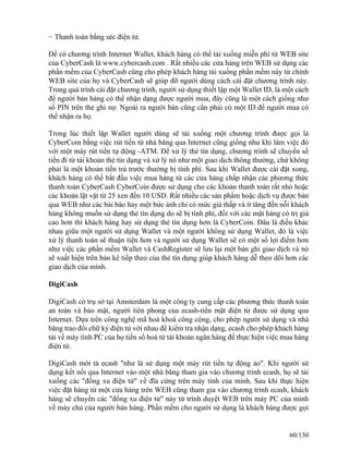 − Thanh toán bằng séc điện tử. 
Ðể có chương trình Internet Wallet, khách hàng có thể tải xuống miễn phí từ WEB site 
của CyberCash là www.cybercash.com . Rất nhiều các cửa hàng trên WEB sử dụng các 
phần mềm của CyberCash cũng cho phép khách hàng tải xuống phần mềm này từ chính 
WEB site của họ và CyberCash sẽ giúp đỡ người dùng cách cài đặt chương trình này. 
Trong quá trình cài đặt chương trình, người sử dụng thiết lập một Wallet ID, là một cách 
để người bán hàng có thể nhận dạng được người mua, đây cũng là một cách giống như 
số PIN trên thẻ ghi nợ. Ngoài ra người bán cũng cần phải có một ID để người mua có 
thể nhận ra họ. 
Trong lúc thiết lập Wallet người dùng sẽ tải xuống một chương trình được gọi là 
CyberCoin bằng việc rút tiền từ nhà băng qua Internet cũng giống như khi làm việc đó 
với một máy rút tiền tự động -ATM. Ðể xử lý thẻ tín dụng, chương trình sẽ chuyển số 
tiền đi từ tài khoản thẻ tín dụng và xử lý nó như một giao dịch thông thường, chứ không 
phải là một khoản tiền trả trước thường bị tính phí. Sau khi Wallet được cài đặt xong, 
khách hàng có thể bắt đầu việc mua hàng từ các cửa hàng chấp nhận các phương thức 
thanh toán CyberCash CyberCoin được sử dụng cho các khoản thanh toán rất nhỏ hoặc 
các khoản lặt vặt từ 25 xen đến 10 USD. Rất nhiều các sản phẩm hoặc dịch vụ được bán 
qua WEB như các bài báo hay một bức ảnh chỉ có mức giá thấp và ít tăng đến nỗi khách 
hàng không muốn sử dụng thẻ tín dụng do sẽ bị tính phí, đối với các mặt hàng có trị giá 
cao hơn thì khách hàng hay sử dụng thẻ tín dụng hơn là CyberCoin. Ðâu là điều khác 
nhau giữa một người sử dụng Wallet và một người không sử dụng Wallet, đó là việc 
xử lý thanh toán sẽ thuận tiện hơn và người sử dụng Wallet sẽ có một số lợi điểm hơn 
như việc các phần mềm Wallet và CashRegister sẽ lưu lại một bản ghi giao dịch và nó 
sẽ xuất hiện trên bản kê tiếp theo của thẻ tín dụng giúp khách hàng dễ theo dõi hơn các 
giao dịch của mình. 
DigiCash 
DigiCash có trụ sở tại Amsterdam là một công ty cung cấp các phương thức thanh toán 
an toàn và bảo mật, người tiên phong của ecash-tiền mặt điện tử được sử dụng qua 
Internet. Dựa trên công nghệ mã hoá khoá công cộng, cho phép người sử dụng và nhà 
băng trao đổi chữ ký điện tử với nhau để kiểm tra nhận dạng, ecash cho phép khách hàng 
tải về máy tính PC của họ tiền số hoá từ tài khoản ngân hàng để thực hiện việc mua hàng 
điện tử. 
DigiCash môt tả ecash "như là sử dụng một máy rút tiền tự động ảo". Khi người sử 
dụng kết nối qua Internet vào một nhà băng tham gia vào chương trình ecash, họ sẽ tải 
xuống các "đồng xu điện tử" về đĩa cứng trên máy tính của mình. Sau khi thực hiện 
việc đặt hàng từ một cửa hàng trên WEB cũng tham gia vào chương trình ecash, khách 
hàng sẽ chuyển các "đồng xu điện tử" này từ trình duyệt WEB trên máy PC của mình 
về máy chủ của người bán hàng. Phần mềm cho người sử dụng là khách hàng được gọi 
60/130 
 