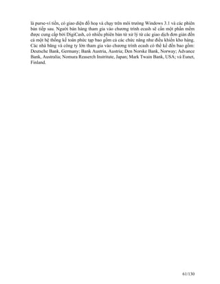 là purse-ví tiền, có giao diện đồ hoạ và chạy trên môi trưòng Windows 3.1 và các phiên 
bản tiếp sau. Người bán hàng tham gia vào chương trình ecash sẽ cần một phần mềm 
được cung cấp bởi DigiCash, có nhiều phiên bản từ xử lý từ các giao dịch đơn giản đến 
cả một hệ thống kế toán phức tạp bao gồm cả các chức năng như điều khiển kho hàng. 
Các nhà băng và công ty lớn tham gia vào chương trình ecash có thể kể đến bao gồm: 
Deutsche Bank, Germany; Bank Austria, Austria; Den Norske Bank, Norway; Advance 
Bank, Australia; Nomura Reaserch Instritute, Japan; Mark Twain Bank, USA; và Eunet, 
Finland. 
61/130 
 