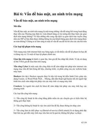 Bài 6: Vấn đề bảo mật, an ninh trên mạng 
Vấn đề bảo mật, an ninh trên mạng 
Mở đầu 
Vấn đề bảo mật, an ninh trên mạng là một trong những vấn đề nóng hổi trong hoạt động 
thực tiễn của Thương mại điện tử. Liệu khách hàng có tin tưởng khi thực hiện các giao 
dịch trên mạng không? Và liệu những nhà cung cấp dịch vụ giao dịch trực tuyến cũng 
như các ISP có bảo đảm đuợc những thông tin của khách hàng giao dịch trên mạng được 
an toàn không? Chúng ta sẽ làm sáng tỏ một số vấn đề sau để trả lời cho các câu hỏi trên 
Các loại tội phạm trên mạng 
Trên mạng máy tính internet hiện nay hàng ngày có rất nhiều vấn đề tội phạm tin học đã 
và đang xảy ra. Có một số loại tội phạm chính sau: 
Gian lận trên mạng là hành vi gian lận, làm giả để thu nhập bất chính. Ví dụ sử dụng 
số thẻ VISA giả để mua bán trên mạng. 
Tấn công Cyber là một cuộc tấn công điện tử để xâm nhập trái phép trên internet vào 
mạng mục tiêu để làm hỏng dữ liệu, chương trình, và phần cứng của các website hoặc 
máy trạm. 
Hackers (tin tặc): Hackers nguyên thuỷ là tiện ích trong hệ điều hành Unix giúp xây 
dựng Usenet, và Word Wide Web… Nhưng, dần dần thuật ngữ hacker để chỉ người lập 
trình tìm cách xâm nhập trái phép vào các máy tính và mạng máy tính 
Crackers: Là người tìm cách bẻ khoá để xâm nhập trái phép vào máy tính hay các 
chương trình 
Các loại tấn công trên mạng: 
1> Tấn công kỹ thuật là tấn công bằng phần mềm do các chuyên gia có kiến thức hệ 
thống giỏi thực hiện 
2> Tấn công không kỹ thuật là việc tìm cách lừa để lấy được thông tin nhạy cảm 
3> Tấn công làm từ chối phục vụ (Denial-of-service (DoS) attack) là sử dụng phải đặc 
biệt liên tục gửi đến máy tính mục tiêu làm nó bị quá tải, không thể phục vụ được 
62/130 
 