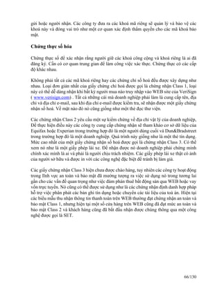 gửi hoặc người nhận. Các công ty đưa ra các khoá mã riêng sẽ quản lý và bảo vệ các 
khoá này và đóng vai trò như một cơ quan xác định thẩm quyền cho các mã khoá bảo 
mật. 
Chứng thực số hóa 
Chứng thực số để xác nhận rằng người giữ các khoá công cộng và khoá riêng là ai đã 
đăng ký. Cần có cơ quan trung gian để làm công việc xác thực. Chứng thực có các cấp 
độ khác nhau. 
Không phải tất cả các mã khoá riêng hay các chứng chỉ số hoá đều được xây dựng như 
nhau. Loại đơn giản nhất của giấy chứng chỉ hoá được gọi là chứng nhận Class 1, loại 
này có thể dễ dàng nhận khi bất kỳ người mua nào truy nhập vào WEB site của VeriSign 
( www.verisign.com) . Tất cả những cái mà doanh nghiệp phải làm là cung cấp tên, địa 
chỉ và địa chỉ e-mail, sau khi địa chỉ e-mail được kiểm tra, sẽ nhận được một giấy chứng 
nhận số hoá. Về mặt nào đó nó cũng giống như một thẻ đọc thư viện. 
Các chứng nhận Class 2 yêu cầu một sự kiểm chứng về địa chỉ vật lý của doanh nghiệp, 
Ðể thực hiện điều này các công ty cung cấp chứng nhận sẽ tham khảo cơ sở dữ liệu của 
Equifax hoặc Experian trong trường hợp đó là một người dùng cuối và Dun&Bradstreet 
trong trường hợp đó là một doanh nghiệp. Quá trình này giống như là một thẻ tín dụng. 
Mức cao nhất của một giấy chứng nhận số hoá được gọi là chứng nhận Class 3. Có thể 
xem nó như là một giấy phép lái xe. Ðể nhận được nó doanh nghiệp phải chứng minh 
chính xác mình là ai và phải là người chịu trách nhiệm. Các giấy phép lái xe thật có ảnh 
của người sở hữu và được in với các công nghệ đặc biệt để tránh bị làm giả. 
Các giấy chứng nhận Class 3 hiện chưa được chào hàng, tuy nhiên các công ty hoạt động 
trong lĩnh vực an toàn và bảo mật đã mường tượng ra việc sử dụng nó trong tương lai 
gần cho các vấn đề quan trọng như việc đàm phán thuê bất động sản qua WEB hoặc vay 
vốn trực tuyến. Nó cũng có thể được sử dụng như là các chứng nhận định danh hợp pháp 
hỗ trợ việc phân phát các bản ghi tín dụng hoặc chuyển các tài liệu của toà án. Hiện tại 
các biểu mẫu thu nhận thông tin thanh toán trên WEB thường đạt chứng nhận an toàn và 
bảo mật Class 1, nhưng hiện tại một số cửa hàng trên WEB cũng đã đạt mức an toàn và 
bảo mật Class 2 và khách hàng cũng đã bắt đầu nhận được chúng thông qua một công 
nghệ được gọi là SET. 
66/130 
 