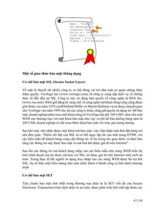 Một số giao thức bảo mật thông dụng 
Cơ chế bảo mật SSL (Secure Socket Layer) 
Về mặt lý thuyết rất nhiều công ty có thể đóng vai trò như một cơ quan chứng thực 
thẩm quyền. VeriSign Inc (www.verisign.com), là công ty cung cấp dịch vụ về chứng 
thực số dẫn đầu tại Mỹ. Công ty này sử dụng bản quyền về công nghệ từ RSA Inc. 
(www.rsa.com). RSA giữ đăng ký sáng chế về công nghệ mã khoá riêng/công cộng được 
giới thiệu vào năm 1976 củaWhitfield Diffie và Martin Hellman và nó được chuyển giao 
cho VeriSign vào năm 1995 cho dù các công ty khác cũng giữ quyền sử dụng nó. Để bảo 
mật, doanh nghiệp phải mua một khoá riêng từ VeriSign thu phí 349 USD/ năm cho một 
WEB site thương mại với một khoá bảo mật như vậy và phí để bảo dưỡng hàng năm là 
249 USD, doanh nghiệp có thể mua thêm khoá bảo mật với mức giá tương đương. 
Sau khi máy chủ nhận được một khoá mã bảo mật, việc tiếp nhận một đơn đặt hàng trở 
nên đơn giản. "Ðiểm nổi bật của SSL ta có thể ngay lập tức tạo một trang HTML với 
các biểu mẫu để khách hàng cung cấp thông tin về họ trong lúc giao dịch, và đảm bảo 
rằng các thông tin này được bảo mật và mã hoá khi được gửi đi trên Internet" . 
Sau khi các thông tin mà khách hàng nhập vào các biểu mẫu trên trang WEB hiển thị 
trên trình duyệt của họ được mã hoá với SSL nó được gửi đi trên Internet một cách an 
toàn. Trong thực tế khi người sử dụng truy nhập vào các trang WEB được hỗ trợ bởi 
SSL, họ sẽ thấy một biểu tượng như một chiếc khoá ở thanh công cụ bên dưới chương 
trình 
Cơ chế bảo mật SET 
Tiêu chuẩn bảo mật mới nhất trong thương mại điện tử là SET viết tắt của Secure 
Electronic Transaction-Giao dịch điện tử an toàn, được phát triển bởi một tập đoàn các 
67/130 
 