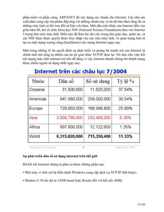 phần mềm và phần cứng. ARPANET đã xây dựng các chuẩn cho Internet. Các nhà sản 
xuất phải cung cấp sản phẩm đáp ứng với những chuẩn này và do đó bảo đảm rằng tất cả 
những máy tính có thể trao đổi số liệu với nhau. Một dấu mốc khác của Internet đến vào 
giữa năm 80, khi tổ chức khoa học NSF (National Science Foundation) đưa vào Internet 
5 trung tâm siêu máy tính. Điều này đã đem lại cho các trung tâm giáo dục, quân sự, và 
các NSF khác được quyền được truy nhập vào các siêu máy tính, và quan trọng hơn là 
tạo ra một mạng xương sống (backborne) cho mạng Internet ngày nay. 
Một trong những lý do quyết định sự phát triển và quảng bá mạnh mẽ của Internet là 
chính tính mở rộng tự nhiên của nó do giao thức TCP/IP đem lại. Nó làm cho việc kết 
nối mạng máy tính internet trở nên dễ dàng vì vậy internet nhanh chóng trở thành mạng 
được nhiều người sử dụng nhất ngày nay. 
Sự phát triển dân số sử dụng internet trên thế giới 
Để kết nối Internet chúng ta phải có được những phần sau: 
• Một máy vi tính cài hệ điều hành Windows cung cấp dịch vụ TCP/IP (bắt buộc). 
• Modem V.34 tốc độ từ 19200 baud hoặc Router đối với kết nối ADSL 
5/130 
 