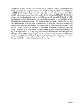 công ty thẻ tín dụng lớn như Visa, MasterCard và American Express, cũng như các nhà 
băng, các công ty bán hàng trên mạng và các công ty thương mại khác. SET có liên quan 
với SSL do nó cũng sử dụng các khoá công cộng và khoá riêng với khoá riêng được 
giữ bởi một cơ quan chứng nhận thẩm quyền. Không giống như SSL, SET đặt các khoá 
riêng trong tay của cả người mua và người bán trong một giao dịch. Ðiều đó có nghĩa 
là một người sử dụng thông thường cần các khoá riêng của họ và cần phải đăng ký các 
khoá này cũng giống như các máy chủ phải làm. Dưới đây là cách mà hệ thống này làm 
việc. Khi một giao dịch SET được xác nhận quyền sử dụng, mã khoá riêng của người sử 
dụng sẽ thực hiện chức năng giống như một chữ ký số, để chứng minh cho người bán 
về tính xác thực của yêu cầu giao dịch từ phía người mua và các mạng thanh toán công 
cộng. Trong thực tế nó giống như là việc ký vào tờ giấy thanh toán trong nhà hàng. Chữ 
ký số chứng minh là ta đã ăn thịt trong món chính và chấp nhận hoá đơn. Do người mua 
không thể thoát ra khỏi một giao dịch SET, để khiếu nại về việc họ không mua hàng nên 
các giao dịch SET theo lý thuyết sẽ chạy qua các hệ thống thanh toán giống như ta mua 
hàng ở thiết bị đầu cuối tại các cửa hàng bách hóa thực. 
68/130 
 