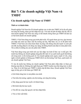 Bài 7: Các doanh nghiệp Việt Nam và 
TMĐT 
Các doanh nghiệp Việt Nam và TMĐT 
Thời cơ và thách thức 
Doanh nghiệp Việt Nam đa số là doanh nghiệp vừa và nhỏ nên TMĐT sẽ là cầu nối giúp 
mở rộng thị trường, tham gia hội nhập tích cực. Với một chi phí rất thấp, khả thi, bất cứ 
một doanh nghiệp Việt Nam nào cũng có thể nhanh chóng tham gia TMĐT để đem lại 
cơ hội kinh doanh cho doanh nghiệp. 
TMĐT ở Việt Nam đang trong quá trình phát triển. Số người tham gia truy cập internet 
còn thấp nên chưa tạo được một thị trường nội địa. Mặt khác các cơ sở để phát triển 
TMĐT ở Việt Nam còn chưa hoàn thiện: hạ tầng viễn thông chưa đủ mạnh và cước phí 
còn đắt, hạ tầng pháp lý còn đang xây dựng, hệ thống thanh toán điện tử chưa phát triển. 
Tất cả điều là những rào cản cho phát triển TMĐT. 
Việt Nam đang trong quá trình tích cực hội nhập vào kinh tế khu vực và thế giới. Dù 
muốn hay không các doanh nghiệp cũng phải đối mặt với sự cạnh tranh quyết liệt không 
chỉ trong nước và thị trường quốc tế. Các doanh nghiệp nước ngoài, mạnh về vốn, công 
nghệ và kinh nghiệm sẽ thông qua TMĐT để đi vào thị trường Việt Nam, cạnh tranh với 
các doanh nghiệp Việt Nam. 
Vì vậy dù muốn hay không các doanh nghiệp Việt Nam phải chấp nhận và tham gia 
thương mại điện tử. Không nên nghĩ tham gia TMĐT là phải mua bán hàng hoá và dịch 
vụ. Thực tế có thể tham gia TMĐT ở nhiều cấp độ khác nhau. Doanh nghiệp Việt Nam 
ngay từ bây giờ có thể tham gia TMĐT để: 
o Giới thiệu hàng hoá và sản phẩm của mình 
o Tìm hiểu thị trường: nghiên cứu thị trường, mở rộng thị trường 
o Xây dựng quan hệ trực tuyến với khách hàng 
o Mở kênh tiếp thị trực tuyến 
o Tìm đối tác cung cấp nguyên vật liệu nhập khẩu 
o Tìm cơ hội xuất khẩu 
69/130 
 