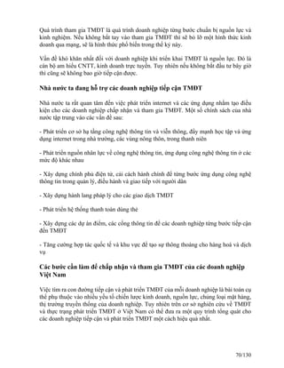 Quá trình tham gia TMĐT là quá trình doanh nghiệp từng bước chuẩn bị nguồn lực và 
kinh nghiệm. Nếu không bắt tay vào tham gia TMĐT thì sẽ bỏ lỡ một hình thức kinh 
doanh qua mạng, sẽ là hình thức phổ biến trong thế kỷ này. 
Vấn đề khó khăn nhất đối với doanh nghiệp khi triển khai TMĐT là nguồn lực. Đó là 
cán bộ am hiểu CNTT, kinh doanh trực tuyến. Tuy nhiên nếu không bắt đầu tư bây giờ 
thì cũng sẽ không bao giờ tiếp cận được. 
Nhà nước ta đang hỗ trợ các doanh nghiệp tiếp cận TMĐT 
Nhà nước ta rất quan tâm đến việc phát triển internet và các ứng dụng nhằm tạo điều 
kiện cho các doanh nghiệp chấp nhận và tham gia TMĐT. Một số chính sách của nhà 
nước tập trung vào các vấn đề sau: 
- Phát triển cơ sở hạ tầng công nghệ thông tin và viễn thông, đẩy mạnh học tập và ứng 
dụng internet trong nhà trường, các vùng nông thôn, trong thanh niên 
- Phát triển nguồn nhân lực về công nghệ thông tin, ứng dụng công nghệ thông tin ở các 
mức độ khác nhau 
- Xây dựng chính phủ điện tử, cải cách hành chính để từng bước ứng dụng công nghệ 
thông tin trong quản lý, điều hành và giao tiếp với người dân 
- Xây dựng hành lang pháp lý cho các giao dịch TMĐT 
- Phát triển hệ thống thanh toán dùng thẻ 
- Xây dựng các dự án điểm, các cổng thông tin để các doanh nghiệp từng bước tiếp cận 
đến TMĐT 
- Tăng cường hợp tác quốc tế và khu vực để tạo sự thông thoáng cho hàng hoá và dịch 
vụ 
Các bước cần làm để chấp nhận và tham gia TMĐT của các doanh nghiệp 
Việt Nam 
Việc tìm ra con đường tiếp cận và phát triển TMĐT của mỗi doanh nghiệp là bài toán cụ 
thể phụ thuộc vào nhiều yếu tố chiến lược kinh doanh, nguồn lực, chủng loại mặt hàng, 
thị trường truyền thống của doanh nghiệp. Tuy nhiên trên cơ sở nghiên cứu về TMĐT 
và thực trạng phát triển TMĐT ở Việt Nam có thể đưa ra một quy trình tổng quát cho 
các doanh nghiệp tiếp cận và phát triển TMĐT một cách hiệu quả nhất. 
70/130 
 