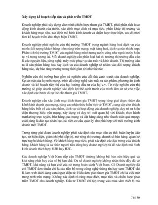 Xây dựng kế hoạch tiếp cận và phát triển TMĐT 
Doanh nghiệp phải xây dựng cho mình chiến lược tham gia TMĐT, phải phân tích hoạt 
động kinh doanh của mình, xác định mục đích và mục tiêu, phân khúc thị truờng và 
khách hàng mục tiêu, xác định mô hình kinh doanh và chiến luợc thực hiện, sau đó mới 
làm kế hoạch triển khai thực hiện TMĐT. 
Doanh nghiệp phải nghiên cứu thị trường TMĐT trong ngành hàng hoá dịch vụ của 
mình: đối tượng khách hàng tiềm năng trên mạng; mặt hàng hoá, dịch vụ nào thích hợp; 
Phân tích thị trường TMĐT của ngành hàng mình trong nước cũng như ngoài nước hiện 
tại và trong tương lai. Mỗi doanh nghiệp cần phân loại hai thị trường thị trường đầu vào 
là các nguyên liệu, công nghệ, máy móc phục vụ sản xuất và kinh doanh. Thị trường đầu 
ra là sản phẩm hàng hoá hay dịch vụ của doanh nghiệp sẽ nhằm vào đối tượng khách 
hàng nào, dự báo tăng trưởng trong thời gian tới như thế nào 
Nghiên cứu thị trường bao gồm cả nghiên cứu đối thủ cạnh tranh của doanh nghiệp. 
Sự có mặt của họ trên mạng, trình độ công nghệ sản xuất ra sản phẩm, phương án kinh 
doanh và kế hoạch tiếp thị của họ, hướng đầu tư của họ v.v. Từ việc nghiên cứu thị 
trường sẽ giúp doanh nghiệp xác định lợi thế cạnh tranh của mình làm cơ sở cho việc 
xác định các bước đi cụ thể cho tham gia TMĐT. 
Doanh nghiệp cần xác định mục đích tham gia TMĐT trong từng giai đoạn: thăm dò 
kênh kinh doanh qua mạng, nâng cao nhận thức hiểu biết về TMĐT, cung cấp cho khách 
hàng hiểu biết về các sản phẩm, dịch vụ và hoạt động của doanh nghiệp, duy trì sự hiện 
diện thương hiệu trên mạng, xây dựng và duy trì mối quan hệ với khách; thực hành 
marketing trực tuyến, bán hàng qua mạng và đặt hàng cũng như thanh toán qua mạng; 
cuối cùng là đào tạo nhân lực, cải tiến cơ cấu quản lý cho phù hợp với môi trường kinh 
doanh mới TMĐT. 
Trong từng giai đoạn doanh nghiệp phải xác định các mục tiêu cụ thể: huân luyện đào 
tạo, sự hiện diện, giảm chi phí tiếp thị, mở rộng thị trường, doanh số bán hàng, quan hệ 
trực tuyến khách hàng. Về khách hàng mục tiêu, phải xác định các đặc trưng của khách 
hàng, khách hàng là cá nhân người tiêu dùng hay doanh nghiệp từ đó xác định mô hình 
kinh doanh thích hợp: B2B hay B2C. 
Các doanh nghiệp Việt Nam tiếp cận TMĐT thường không bài bản nên hiệu quả và 
khả năng phát huy của nó bị hạn chế. Đa số doanh nghiệp không nhận thức đầy đủ về 
TMĐT, khả năng và hạn chế của nó trong hoàn cảnh Việt Nam. Có Doanh nghiệp đã 
coi TMÐT đơn thuần chỉ là các tiến bộ trong công nghệ thông tin hay xem TMÐT chỉ 
là làm web duới dạng catalogue điện tử. Hiểu đơn giản tham gia TMĐT chỉ là việc mở 
trang web trên mạng, Không xác dịnh rõ ràng mục dích, mục tiêu và chiến luợc phát 
triển TMÐT cho doanh nghiệp. Đầu tư TMĐT chỉ tập trung vào mua sắm thiết bị mà 
71/130 
 