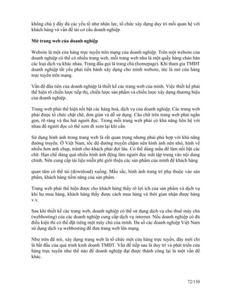không chú ý đầy đủ các yếu tố như nhân lực, tổ chức xây dựng duy trì mối quan hệ với 
khách hàng và vấn đề tái cơ cấu doanh nghiệp 
Mở trang web của doanh nghiệp 
Website là một cửa hàng trực tuyến trên mạng của doanh nghiệp. Trên một website của 
doanh nghiệp có thể có nhiều trang web, mỗi trang web như là một quầy hàng chào bán 
các loại dịch vụ khác nhau. Trang đầu gọi là trang chủ (homepage). Khi tham gia TMĐT 
doanh nghiệp tất yếu phải tiến hành xây dựng cho mình website, tức là mở cửa hàng 
trực tuyến trên mạng. 
Vấn đề đầu tiên của doanh nghiệp là thiết kế các trang web của mình. Việc thiết kế phải 
thể hiện rõ chiến lược tiếp thị, chiến lược sản phẩm và chiến lược xây dựng thương hiệu 
của doanh nghiệp. 
Trang web phải thể hiện nổi bật các hàng hoá, dịch vụ của doanh nghiệp. Các trang web 
phải được tổ chức chặt chẽ, đơn giản và dễ sử dụng. Câu chữ trên trang web phải ngắn 
gọn, rõ ràng và thu hút người đọc. Trong mỗi trang web phải có khả năng liên hệ với 
nhau để người đọc có thể xem đi xem lại khi cần. 
Sử dụng hình ảnh trong trang web là rất quan trọng nhưng phải phù hợp với khả năng 
đường truyền. Ở Việt Nam, tốc độ đường truyền chậm nên hình ảnh nên nhỏ, hình vẽ 
nhiều hơn ảnh chụp, tránh cho khách phải đợi lâu. Có thể dùng mầu để làm nổi bật các 
chữ. Hạn chế dùng quá nhiều hình ảnh động làm người đọc mất tập trung vào nội dung 
chính. Nên cung cấp tài liệu miễn phí giới thiệu các sản phẩm của mình để khách hàng 
quan tâm có thể tải (download) xuống. Mầu sắc, hình ảnh trang trí phụ thuộc vào sản 
phẩm, khách hàng tiềm năng của sản phẩm. 
Trang web phải thể hiện được cho khách hàng thấy rõ lợi ích của sản phẩm và dịch vụ 
khi họ mua hàng, khách hàng thấy được cách mua hàng và thời gian nhận được hàng 
v.v. 
Sau khi thiết kế các trang web, doanh nghiệp có thể sử dụng dịch vụ cho thuê máy chủ 
(webhosting) của các doanh nghiệp cung cấp dịch vụ internet. Nếu doanh nghiệp có đủ 
điều kiện thì có thể đặt riêng một máy chủ của mình. Đa số các doanh nghiệp Việt Nam 
sử dụng dịch vụ webhosting để đưa trang web lên mạng. 
Như trên đã nói, xây dựng trang web là tổ chức một cửa hàng trực tuyến, đây mới chỉ 
là bắt đầu của quá trình kinh doanh TMĐT. Vấn đề tiếp sau là duy trì và phát triển cửa 
hàng trực tuyến như thế nào để doanh nghiệp đạt được thành công lại là một vấn đề 
khác. 
72/130 
 