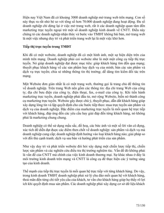 Hiện nay Việt Nam đã có khoảng 3000 doanh nghiệp mở trang web trên mạng. Con số 
này thực ra rất nhỏ bé so với tổng số hơn 70.000 doanh nghiệp đang hoạt động. Đa số 
doanh nghiệp chỉ dừng lại ở việc mở trang web, rất ít các doanh nghiệp quan tâm đến 
marketing trực tuyến ngoại trừ một số doanh nghiệp kinh doanh về CNTT. Điều này 
chứng tỏ các doanh nghiệp nhận thức và bước vào TMĐT không bài bản, mở trang web 
là một việc nhưng duy trì và phát triển trang web lại là một việc khó hơn. 
Tiếp thị trực tuyến trong TMĐT 
Khi đã có một website, doanh nghiệp đã có một hình ảnh, một sự hiện diện trên của 
mình trên mạng. Doanh nghiệp phải coi website như là một một công cụ tiếp thị trực 
tuyến. Nó giúp doanh nghiệp đạt được mục tiêu: giúp khách hàng tìm đến qua mạng; 
thuyết phục khách hàng về các sản phẩm hay dịch vụ của mình; bán các sản phẩm và 
dịch vụ trực tuyến; chia sẻ những thông tin thị trường; dễ dàng tìm kiếm đối tác trên 
mạng. 
Một Website đơn giản nhất là có một trang web, thường gọi là trang chủ để thông tin 
về doanh nghiệp. Trên trang Web nên gồm các thông tin: địa chỉ trang Web của công 
ty; địa chỉ bưu điện của công ty, điện thoại, fax, e-mail của công ty. Khi tiến hành 
marketing trực tuyến, doanh nghiệp phải đầu tư, mở rộng Website, biến nó thành công 
cụ marketing trực tuyến. Website gây được chú ý, thuyết phục, dẫn dắt khách hàng giúp 
xây dựng lòng tin và lập quyết định cho các bước tiếp theo: mua trực tuyến sản phẩm và 
dịch vụ của doanh nghiệp. Đặc điểm của marketing trực tuyến là mối quan hệ trực tiếp 
với khách hàng, đáp ứng đến các yêu cầu hay giải đáp đến từng khách hàng, nó không 
phải là marketing chung chung. 
Doanh nghiệp có thể sử dụng mầu sắc, đồ hoạ, các bức ảnh và một số lời văn cô đọng, 
xúc tích để diễn đạt đuợc các điểm then chốt về doanh nghiệp: sản phẩm và dịch vụ mà 
doanh nghiệp cung cấp; doanh nghiệp định hướng vào loại khách hàng nào; giải pháp so 
với đối thủ cạnh tranh; dịch vụ sau bán và hướng phát triển của sản phẩm. 
Như vậy duy trì và phát triển website đòi hỏi xây dựng một chiến lược tiếp thị, chiến 
lược sản phẩm và các nghiên cứu điều tra thị trường nghiêm túc. Vấn đề đó không phải 
là vấn đề của CNTT mà chính của việc kinh doanh thương mại. Sự khác nhau ở đây là 
môi trường kinh doanh trên mạng và CNTT là công cụ để thực hiện các ý tưởng sáng 
tạo của kinh doanh. 
Thế mạnh của tiếp thị trực tuyến là mối quan hệ trực tiếp với từng khách hàng. Do vậy, 
trong kinh doanh TMĐT doanh nghiệp phải xử lý chu đáo mối quan hệ với khách hàng, 
thoả mãn đến từng chi tiết yêu cầu của khách, tư vấn cho khách hàng giúp họ thấy rõ lợi 
ích khi quyết định mua sản phẩm. Các doanh nghiệp phải xây dựng cơ sở dữ liệu khách 
73/130 
 