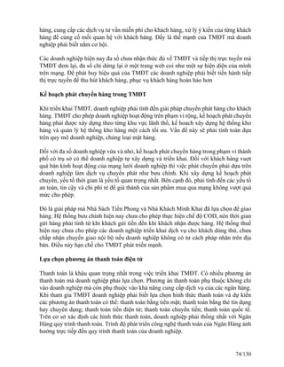 hàng, cung cấp các dịch vụ tư vấn miễn phí cho khách hàng, xử lý ý kiến của từng khách 
hàng để củng cố mối quan hệ với khách hàng. Đấy là thế mạnh của TMĐT mà doanh 
nghiệp phải biết nắm cơ hội. 
Các doanh nghiệp hiện nay đa số chưa nhận thức đủ về TMĐT và tiếp thị trực tuyến mà 
TMĐT đem lại, đa số chỉ dừng lại ở một trang web coi như một sự hiện diện của mình 
trên mạng. Để phát huy hiệu quả của TMĐT các doanh nghiệp phải biết tiến hành tiếp 
thị trực tuyến để thu hút khách hàng, phục vụ khách hàng hoàn hảo hơn 
Kế hoạch phát chuyển hàng trong TMĐT 
Khi triển khai TMĐT, doanh nghiệp phải tính đến giải pháp chuyển phát hàng cho khách 
hàng. TMĐT cho phép doanh nghiệp hoạt động trên phạm vi rộng, kế hoạch phát chuyển 
hàng phải được xây dựng theo từng khu vực lãnh thổ, kế hoach xây dựng hệ thống kho 
hàng và quản lý hệ thống kho hàng một cách tối ưu. Vấn đề này sẽ phải tính toán dựa 
trên quy mô doanh nghiệp, chủng loại mặt hàng. 
Đối với đa số doanh nghiệp vừa và nhỏ, kế hoạch phát chuyển hàng trong phạm vi thành 
phố có trụ sở có thể doanh nghiệp tự xây dựng và triển khai. Đối với khách hàng vuợt 
quá bán kính hoạt động của mạng lưới doanh nghiệp thì việc phát chuyển phải dựa trên 
doanh nghiệp làm dịch vụ chuyển phát như bưu chính. Khi xây dựng kế hoạch phát 
chuyển, yếu tố thời gian là yếu tố quan trọng nhất. Bên cạnh đó, phải tính đến các yếu tố 
an toàn, tin cậy và chi phí rẻ để giá thành của sản phẩm mua qua mạng không vượt quá 
mức cho phép. 
Đó là giải pháp mà Nhà Sách Tiền Phong và Nhà Khách Minh Khai đã lựa chọn để giao 
hàng. Hệ thống bưu chính hiện nay chưa cho phép thực hiện chế độ COD, nên thời gian 
gửi hàng phải tính từ khi khách gửi tiền đến khi khách nhận được hàng. Hệ thống thuế 
hiện nay chưa cho phép các doanh nghiệp triển khai dịch vụ cho khách dùng thử, chưa 
chấp nhận chuyển giao nội bộ nếu doanh nghiệp không có tư cách pháp nhân trên địa 
bàn. Điều này hạn chế cho TMĐT phát triển mạnh. 
Lựa chọn phương án thanh toán điện tử 
Thanh toán là khâu quan trọng nhất trong việc triển khai TMĐT. Có nhiều phương án 
thanh toán mà doanh nghiệp phải lựa chọn. Phương án thanh toán phụ thuộc không chỉ 
vào doanh nghiệp mà còn phụ thuộc vào khả năng cung cấp dịch vụ của các ngân hàng. 
Khi tham gia TMĐT doanh nghiệp phải biết lựa chọn hình thức thanh toán và dự kiến 
các phương án thanh toán có thể: thanh toán bằng tiền mặt; thanh toán bằng thẻ tín dụng 
hay chuyên dụng; thanh toán tiền điện tử; thanh toán chuyển tiền; thanh toán quốc tế. 
Trên cơ sở xác định các hình thức thanh toán, doanh nghiệp phải thống nhất với Ngân 
Hàng quy trình thanh toán. Trình độ phát triển công nghệ thanh toán của Ngân Hàng ảnh 
hưởng trực tiếp đến quy trình thanh toán của doanh nghiệp. 
74/130 
 