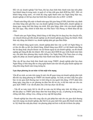 Đối với các doanh nghiệp Việt Nam, khi lựa chọn hình thức thanh toán dựa trên phân 
loại khách hàng là trong nước và quốc tế và bản chất giao dịch B2B hay B2C. Đối với 
khách hàng trong nước, với trình độ công nghệ thanh toán của Ngân hàng hiện nay, 
doanh nghiệp có thể lựa chọn hai hình thức thanh toán cho cả B2C và B2B: 
- Thanh toán bằng tiền mặt và thanh toán ngay khi giao hàng (COD), hình thức này dành 
cho khác hàng nằm gần khu vực của doanh nghiệp (trong thành phố), doanh nghiệp sử 
dụng ngay mạng lưới bán hàng của mình. Khi giao hàng, nhân viên của doanh nghiệp 
thu tiền ngay. Đây chính là hình thức mà Nhà Sách Tiền Phong và Minh Khai đã lựa 
chọn. 
- Thanh toán qua Ngân Hàng, khách hàng có thể dùng thẻ tín dụng hay thư chuyển tiền, 
séc chuyển khoản gửi đến doanh nghiệp sau đó doanh nghiệp giao hàng cho khách. Hình 
thức này dùng cho khách ở xa, doanh nghiệp phải gửi qua Bưu Điện. 
Đối với khách hàng ngoài nước, doanh nghiệp phải làm việc cụ thể với Ngân Hàng và 
có thư chỉ dẫn cụ thể cho khách hàng. Khách hàng mua (B2C) có thể thanh toán bằng 
thẻ tín dụng hoặc chuyển khoản vào tài khoản ngoại tệ của doanh nghiệp, sau đó doanh 
nghiệp gửi hàng đã đặt cho khách. Đối với giao dịch B2B thì quy trình thanh toán hiện 
nay vẫn phải theo phương thức truyền thống. Các Ngân Hàng Việt Nam chưa có công 
nghệ cho phép các doanh nghiệp thực hiện thanh toán điện tử EDI cho khách. 
Như vậy để lựa chọn hình thức thanh toán trong TMĐT, doanh nghiệp phải lựa chọn 
Ngân Hàng có khả năng đầu tư công nghệ thanh toán tiên tiến để giúp doanh nghiệp mở 
rộng khả năng thanh toán trong tương lai. 
Lựa chọn phương án an toàn và bảo mật trên mạng 
Vấn đề an ninh, an toàn trên mạng là một vấn đề quan trọng mà doanh nghiệp phải tính 
đến khi xây dựng phương án TMĐT cho doanh nghiệp. An ninh, an toàn ở đây bao gồm 
bảo vệ các giao dịch thương mại và tính riêng tư của người tiêu dùng. CNTT phát triển 
đang ngày càng đưa ra các phương án đảm bảo độ tin cây và độ bảo mật cao cho các 
giao dịch TMĐT. Các vấn đề phải chú ý khi lựa chọn vấn đề này: 
- Vấn đề an toàn trước hết là vấn đề an toàn của hệ thống máy tính, hệ thống cơ sở 
dữ liệu phục vụ TMĐT phải được đảm bảo hoạt động tin cậy, có phương án dự phòng, 
chống mất điện, chống virus, chống sự truy cập bất hợp pháp. 
- Doanh nghiệp lựa chọn nhà cung cấp các giải pháp bảo mật cho các giao dịch thương 
mại trên mạng của doanh nghiệp, đặc biệt là các giao dịch liên quan đến thanh toán điện 
tử. Kỹ thuật bảo mật phụ thuộc vào phương pháp mã hoá và độ dài từ khoá cho phép. 
75/130 
 