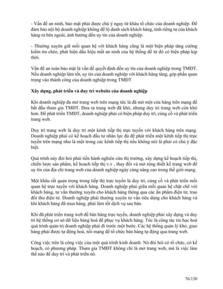 - Vấn đề an ninh, bảo mật phải được chú ý ngay từ khâu tổ chức của doanh nghiệp. Để 
đảm bảo nội bộ doanh nghiệp không để lộ danh sách khách hàng, tính riêng tư của khách 
hàng ra bên ngoài, ảnh hưởng đến uy tín của doanh nghiệp. 
- Thường xuyên giữ mối quan hệ với khách hàng cũng là một biện pháp tăng cường 
kiểm tra chéo, phát hiện dấu hiệu mất an ninh của hệ thống để từ đó có biện pháp kịp 
thời. 
Vấn đề an toàn bảo mật là vấn đề quyết định đến uy tín của doanh nghiệp trong TMĐT. 
Nếu doanh nghiệp làm tốt, uy tín của doanh nghiệp với khách hàng tăng, góp phần quan 
trọng vào thành công của doanh nghiệp trong TMĐT 
Xây dựng, phát triển và duy trì website của doanh nghiệp 
Khi doanh nghiệp đa mở trang web trên mạng tức là đã mở một cửa hàng trên mạng để 
bắt đầu tham gia TMĐT. Đưa ra trang web đã khó, nhưng duy trì trang web còn khó 
hơn. Để phát triển TMĐT, doanh nghiệp phải có biện pháp duy trì, củng cố và phát triển 
trang web. 
Duy trì trang web là duy trì một kênh tiếp thị trực tuyến với khách hàng trên mạng. 
Doanh nghiệp phải có kế hoạch đầu tư nhân lực đủ để phát triển một kênh tiếp thị trực 
tuyến trên mạng như là một trong các kênh tiếp thị nếu không nói là phải có chú ý đặc 
biệt. 
Quá trình này đòi hỏi phải tiến hành nghiên cứu thị trường, xây dựng kế hoạch tiếp thị, 
chiến lược sản phẩm, kế hoach tiếp thị v.v , thay đổi và mở rộng thiết kế trang web để 
uy tín của địa chỉ trang web của doanh nghiệp ngày càng nâng cao trong thế giới mạng. 
Một khâu rất quan trọng trong tiếp thị trực tuyến là duy trì, củng cố và phát triển mối 
quan hệ trực tuyến với khách hàng. Doanh nghiệp phải giữa mối quan hệ chặt chẽ với 
khách hàng, tư vấn thường xuyên cho khách hàng thông qua các ấn phẩm điện tử, trao 
đổi thư điện tử. Doanh nghiệp phải thường xuyên tư vấn tiêu dùng cho khách hàng và 
khi khách hàng đã mua hàng, phải làm tốt dịch vụ sau bán. 
Khi đã phát triển trang web để bán hàng trực tuyến, doanh nghiệp phải xây dựng và duy 
trì hệ thống cơ sở dữ liệu hàng hoá để phục vụ khách hàng. Tức là công tác tin học hoá 
quá trình quản trị doanh nghiệp phải đi trước một bước. Các hệ thống quản lý kho, giao 
hàng phải được tự động hoá, nối mạng để tổ chức bán hàng tự động qua trang web. 
Công việc trên là công việc của một quá trình kinh doanh. Nó đòi hỏi có tổ chức, có kế 
hoạch, có phương pháp. Tham gia TMĐT không chỉ là mở trang web, mà là việc làm 
thế nào để duy trì và phát triển nó. 
76/130 
 