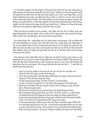 - Có kế hoạch Nghiên cứu thị trường. Kế hoạch kinh doanh tốt bao giờ cũng gồm có 
phần nghiên cứu thị trường đúng đắn, chi tiết, hợp lý. Nghiên cứu thị trường trực tuyến 
cho phép dễ tìm kiếm hơn các đầu mối kinh doanh, các cơ hội xuất nhập khẩu, các kỹ 
thuật marketing trực tuyến, các điều kiện địa lý, dân cư, chính trị của các nước trên thế 
giớivà nhiều loại thông tin khác. Kỹ thuật nghiên cứu thị trường qua mạng về thực chất 
không có gì khác biệt so với kỹ thuật nghiên cứu thị trường thông thường. Nhìn chung, 
nghiên cứu thị trường trên mạng cho kết quả nhanh hơn, vì thông tin chung trên mạng 
nhiều hơn, khả năng thu thập thông tin đặc thù cũng cao hơn. 
- Phân tích kết quả nghiên cứu thị trường. Việc phân tích chi tiết và khách quan cho 
phép khẳng định loại sản phẩm, dịch vụ nào có khả năng thành công trong thị trường. 
Phân tích kết quả cần phải gắn với các quá trính ra quyết định. 
- Xác định luồng xuất - nhập khẩu cho các nhóm hàng và thị trường. Cần xác định nhu 
cầu xuất nhập khẩu của một số nước, đặc biệt là nhu cầu và khả năng xuất nhập khẩu về 
các loại sản phẩm nào đó. Nên sử dụng một cách hợp lý các kỹ thuật trực tuyến để xác 
định xem một sản phẩm của mình, nếu mang bán tại một nơi nào đó thì có thể cạnh tranh 
được không, hoặc nếu nhập một loại hàng nào đó, thì có thể bán nhanh tại thị trường 
trong nước hay không. 
- Xác định giá xuất, nhập khẩu hợp lý: Định giá sản phẩm là bước quan trọng có ảnh 
hưởng lớn tới các yếu tố tài chính trong chiến lược kinh doanh TMĐT. Một số nhà xuất 
khẩu lần đầu hoặc không thường xuyên thường bỏ qua các yếu tố giá bất thường khi 
hàng được bán tại nước ngoài. Nói chung, định giá nên làm cho tầm 3 – 5 năm đối với 
hầu hết mặt hàng dự kiến. 
• Xem xét chi phí, chúng ta cần xem xét cho các chi phí cho các khâu sau: 
• Thiết kế Web, Bổ xung, sửa đổi Web theo kỳ 
• Xử lý thư tín giao dịch , đơn đặt hàng, Marketing trên mạng, Tính toán chỉ tiêu 
thống kê, Tính toán hoa hồng bán hàng 
• Chi phí trung chuyển hàng, Chi phí tài chính, Tỷ lệ hoa hồng 
• Chi phí xử lý thư tín dụng (L/C), Các điều kiện tín dụng, Lịch thanh toán 
• Phí bao bì xuất khẩu, Phí vận chuyển nội địa, Phí bốc hàng tại càng, Phí bảo 
hiểm, Phí dịch thuật tài liệu 
• Phí lưu kho, Chi phí dịch vụ sau bán hàng, Chi phí đổi hàng hư hỏng... 
• Biết cách khách hàng quyết định mua, bán. Cần biết về hành vi ra quyết định 
của khách hàng khi tiến hàng mua, bán trên mạng, để những người đọc kế 
hoạch kinh doanh nhận biết được rằng người viết kế hoạch kinh doanh đã đầu 
tư để có thể hiểu biết về khách hàng tiềm năng nước ngoài. 
• Chú trọng marketing. Nhiều công ty khi mới bước vào kinh doanh TMĐT đều 
tỏ ra thụ động nhiều hơn là tích cực - họ bán được hàng phần nhiều do các công 
ty nước ngoài liên hệ với họ, chứ họ chưa tích cực giao tiếp để tìm khách hàng. 
Điều lưu ý quan trọng là “lên mạng” không có nghĩa là bỏ quên các kênh thông 
78/130 
 