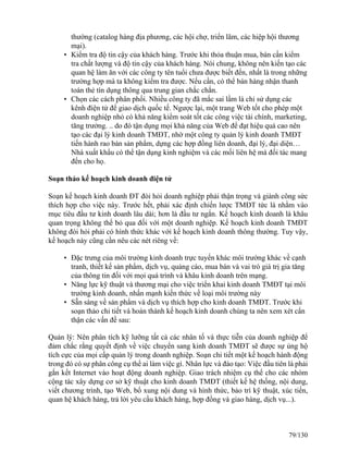thường (catalog hàng địa phương, các hội chợ, triển lãm, các hiệp hội thương 
mại). 
• Kiểm tra độ tin cậy của khách hàng. Trước khi thỏa thuận mua, bán cần kiểm 
tra chất lượng và độ tin cậy của khách hàng. Nói chung, không nên kiến tạo các 
quan hệ làm ăn với các công ty tên tuổi chưa được biết đến, nhất là trong những 
trường hợp mà ta không kiểm tra được. Nếu cần, có thể bán hàng nhận thanh 
toán thẻ tín dụng thông qua trung gian chắc chắn. 
• Chọn các cách phân phối. Nhiều công ty đã mắc sai lầm là chỉ sử dụng các 
kênh điện tử để giao dịch quốc tế. Ngược lại, một trang Web tốt cho phép một 
doanh nghiệp nhỏ có khả năng kiểm soát tốt các công việc tài chính, marketing, 
tăng trưởng. .. do đó tận dụng mọi khả năng của Web để đạt hiệu quả cao nên 
tạo các đại lý kinh doanh TMĐT, nhờ một công ty quản lý kinh doanh TMĐT 
tiến hành rao bán sản phẩm, dựng các hợp đồng liên doanh, đại lý, đại diện… 
Nhà xuất khẩu có thể tận dụng kinh nghiệm và các mối liên hệ mà đối tác mang 
đến cho họ. 
Soạn thảo kế hoạch kinh doanh điện tử 
Soạn kế hoạch kinh doanh ĐT đòi hỏi doanh nghiệp phải thận trọng và giành công sức 
thích hợp cho việc này. Trước hết, phải xác định chiến lược TMĐT tức là nhằm vào 
mục tiêu đầu tư kinh doanh lâu dài; hơn là đầu tư ngắn. Kế hoạch kinh doanh là khâu 
quan trọng không thể bỏ qua đối với một doanh nghiệp. Kế hoạch kinh doanh TMĐT 
không đòi hỏi phải có hình thức khác với kế hoạch kinh doanh thông thường. Tuy vậy, 
kế hoạch này cũng cần nêu các nét riêng về: 
• Đặc trưng của môi trường kinh doanh trực tuyến khác môi trường khác về cạnh 
tranh, thiết kế sản phẩm, dịch vụ, quảng cáo, mua bán và vai trò giá trị gia tăng 
của thông tin đối với mọi quá trình và khâu kinh doanh trên mạng. 
• Năng lực kỹ thuật và thương mại cho việc triển khai kinh doanh TMĐT tại môi 
trường kinh doanh, nhấn mạnh kiến thức về loại môi trường này 
• Sẵn sàng về sản phẩm và dịch vụ thích hợp cho kinh doanh TMĐT. Trước khi 
soạn thảo chi tiết và hoàn thành kế hoạch kinh doanh chúng ta nên xem xét cẩn 
thận các vấn đề sau: 
Quản lý: Nên phân tích kỹ lưỡng tất cả các nhân tố và thực tiễn của doanh nghiệp để 
đảm chắc rằng quyết định về việc chuyển sang kinh doanh TMĐT sẽ được sự ủng hộ 
tích cực của mọi cấp quản lý trong doanh nghiệp. Soạn chi tiết một kế hoạch hành động 
trong đó có sự phân công cụ thể ai làm việc gì. Nhân lực và đào tạo: Việc đầu tiên là phải 
gắn kết Internet vào hoạt động doanh nghiệp. Giao trách nhiệm cụ thể cho các nhóm 
cộng tác xây dựng cơ sở kỹ thuật cho kinh doanh TMĐT (thiết kế hệ thống, nội dung, 
viết chương trình, tạo Web, bổ xung nội dung và hình thức, bảo trì kỹ thuật, xúc tiến, 
quan hệ khách hàng, trả lời yêu cầu khách hàng, hợp đồng và giao hàng, dịch vụ...). 
79/130 
 