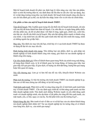 Một kế hoạch kinh doanh tốt phải xác định hợp lý tiềm năng của việc bán sản phẩm, 
dịch vụ trên thị trường điện tử, xác định được độ lớn đàu tư cần cho việc tạo dựng, duy 
trì và đạt tăng trưởng trong khu vực kinh doanh. Kế hoạch kinh doanh cũng cần đưa ra 
các chỉ tiêu đánh giá cụ thể, các dự kiến thu nhập, hoàn vốn và chỉ tiêu tài chính khác. 
Các phần cơ bản của một kế hoạch kinh doanh TMĐT: 
Tóm tắt kế hoạch. Đây là phần quan trọng rất cần thiết cho kế hoạch kinh doanh, chỉ nên 
viết sau khi đã hoàn thành bản thân kế hoạch. Các nhà đầu tư và ngân hàng phần nhiều 
chỉ đọc phần này, do đó nó phải được viết thật rõ ràng, ngắn gọn, chính xác, cuốn hút, 
nêu bật các vấn đề cần thiết của kế hoạch. Hãy nêu bật những điểm mạnh và thành công 
của mình, ví dụ mình hơn các đối thủ cạnh tranh như thế nào khi mình lên mạng, mình 
có những nguồn lực gì đặc biệt... 
Mục tiêu. Xác định các mục tiêu dài hạn, trình bày rõ vì sao kinh doanh TMĐT lại được 
sử dụng để đạt tới các mục tiêu đó. 
Định hướng kinh doanh trên mạng. Nêu những loại sản phẩm, dịch vụ, giải pháp mà 
doanh nghiệp sẽ kinh doanh thành công trên mạng, giải thích tai sao doanh nghiệp sẽ 
thành công trên mạng... 
Các tiêu chuẩn đánh giá. Gồm số khách tham quan trang Web của mình trong một tháng, 
số trang được khách xem, tỷ lệ số khách quay lại trong tháng, số lượng giao tiếp, loại 
giao tiếp, kết quả giao tiếp, số giao dịch, số lượng các đơn đặt hàng, lượng bán qua mạng 
hoặc liên quan tới mạng... 
Xúc tiến thương mại. Làm gì và làm thế nào để xúc tiến, khuyến khích Website của 
mình 
Phân tích thị trường. Cơ hội thị trường cho kinh doanh TMĐT của doanh nghiệp là gì, 
làm sao có thể mau chóng tạo chỗ đứng và lợi thế trong đó 
Tình hình cạnh tranh. Phân tích cụ thể và càng rộng càng tốt về tình hình cạnh tranh hiện 
nay về kinh doanh TMĐT . Cần xác định ngay trình độ và khả năng cạnh tranh của bản 
thân doanh nghiệp mình. Nêu danh sách những Website mạnh và yếu nhất đang cạnh 
tranh với doanh nghiệp mình, nêu dự đoán về thị phần cho từng đối thủ cạnh tranh, các 
mặt mạnh, yếu, cơ hội, nguy cơ của họ. Xu thế phát triển của thị trường là gì?... 
Khách hàng đặc thù. Bức tranh rõ nét về dân cư và xã hội học của các nhóm khách hàng 
mà doanh nghiệp định nhằm tới? Tại sao doanh nghiệp lại tin tưởng rằng sẽ có khách 
mua hàng hóa, dịch vụ.. của mình qua mạng? 
80/130 
 