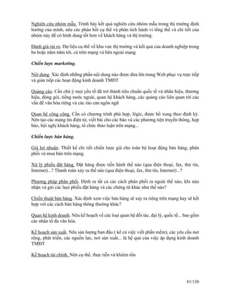 Nghiên cứu nhóm mẫu. Trình bày kết quả nghiên cứu nhóm mẫu trong thị trường định 
hướng của mình, nêu các phản hồi cụ thể và phân tích hành vi tổng thể và chi tiết của 
nhóm này để có hình dung tốt hơn về khách hàng và thị trường. 
Đánh giá rủi ro. Dự liệu cụ thể về khu vực thị trường và kết quả của doanh nghiệp trong 
ba hoặc năm năm tới, cả trên mạng và bên ngoài mạng 
Chiến lược marketing. 
Nội dung. Xác định những phần nội dung nào được đưa lên trang Web phục vụ trực tiếp 
và gián tiếp các hoạt động kinh doanh TMĐT 
Quảng cáo. Cần chú ý mọi yếu tố đã trở thành tiêu chuẩn quốc tế và nhãn hiệu, thương 
hiệu, đóng gói, tiếng nước ngoài, quan hệ khách hàng, các quảng cáo liên quan tới các 
vấn đề văn hóa riêng và các rào cản ngôn ngữ 
Quan hệ công cộng. Cần có chương trình phù hợp, lôgíc, được bổ xung theo định kỳ. 
Nên tạo các mảng tin điện tử, viết bài cho các báo và các phương tiện truyền thông, họp 
báo, hội nghị khách hàng, tổ chức thảo luận trên mạng... 
Chiến lược bán hàng. 
Giá lợi nhuận. Thiết kế chi tiết chiến lược giá cho toàn bộ hoạt động bán hàng, phân 
phối và mua bán trên mạng. 
Xử lý phiếu đặt hàng. Đặt hàng được tiến hành thế nào (qua điện thoại, fax, thư tín, 
Internet)...? Thanh toán xảy ra thế nào (qua điện thoại, fax, thư tín, Internet)...? 
Phương pháp phân phối. Định ra tất cả các cách phân phối ra ngoài thế nào, khi nào 
nhận và gửi các laọi phiếu đặt hàng và các chứng từ khác như thế nào? 
Chiến thuật bán hàng. Xác định xem việc bán hàng sẽ xảy ra riêng trên mạng hay sẽ kết 
hợp với các cách bán hàng thông thường khác? 
Quan hệ kinh doanh. Nêu kế hoạch về các loại quan hệ đối tác, đại lý, quốc tế... bao gồm 
các nhân tố đa văn hóa. 
Kế hoạch sản xuất. Nêu sản lượng ban đầu ( kể cả việc viết phần mềm), các yêu cầu mở 
rộng, phát triển, các nguồn lực, nơi sản xuất... là hệ quả của việc áp dụng kinh doanh 
TMĐT 
Kế hoạch tài chính. Nên cụ thể, thực tiễn và khiêm tốn 
81/130 
 
