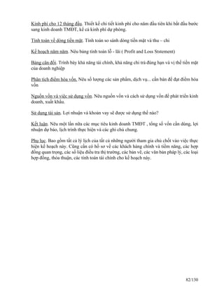 Kinh phí cho 12 tháng đầu. Thiết kế chi tiết kinh phí cho năm đầu tiên khi bắt đầu bước 
sang kinh doanh TMĐT, kể cả kinh phí dự phòng. 
Tính toán về dòng tiền mặt. Tính toán so sánh dòng tiền mặt và thu – chi 
Kế hoạch năm năm. Nêu bảng tính toán lỗ - lãi ( Profit and Loss Ststement) 
Bảng cân đối. Trình bày khả năng tài chính, khả năng chi trả đúng hạn và vị thế tiền mặt 
của doanh nghiệp 
Phân tích điểm hòa vốn. Nêu số lượng các sản phẩm, dịch vụ... cần bán để đạt điểm hòa 
vốn 
Nguồn vốn và việc sử dụng vốn. Nêu nguồn vốn và cách sử dụng vốn để phát triển kinh 
doanh, xuất khẩu. 
Sử dụng tài sản. Lợi nhuận và khoản vay sẽ được sử dụng thế nào? 
Kết luận. Nêu một lần nữa các mục tiêu kinh doanh TMĐT , tổng số vốn cần dùng, lợi 
nhuận dự báo, lịch trình thực hiện và các ghi chú chung. 
Phụ lục. Bao gồm tất cả lý lịch của tất cả những người tham gia chủ chốt vào việc thực 
hiện kế hoạch này. Cũng cần có hồ sơ về các khách hàng chính và tiềm năng, các hợp 
đồng quan trọng, các số liệu điều tra thị trường, các bản vẽ, các văn bản pháp lý, các loại 
hợp đồng, thỏa thuận, các tính toán tài chính cho kế hoạch này. 
82/130 
 