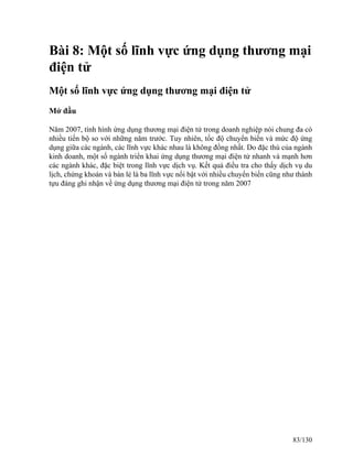 Bài 8: Một số lĩnh vực ứng dụng thương mại 
điện tử 
Một số lĩnh vực ứng dụng thương mại điện tử 
Mở đầu 
Năm 2007, tình hình ứng dụng thương mại điện tử trong doanh nghiệp nói chung đa có 
nhiều tiến bộ so với những năm trước. Tuy nhiên, tốc độ chuyển biến và mức độ ứng 
dụng giữa các ngành, các lĩnh vực khác nhau là không đồng nhất. Do đặc thù của ngành 
kinh doanh, một số ngành triển khai ứng dụng thương mại điện tử nhanh và mạnh hơn 
các ngành khác, đặc biệt trong lĩnh vực dịch vụ. Kết quả điều tra cho thấy dịch vụ du 
lịch, chứng khoán và bán lẻ là ba lĩnh vực nổi bật với nhiều chuyển biến cũng như thành 
tựu đáng ghi nhận về ứng dụng thương mại điện tử trong năm 2007 
83/130 
 