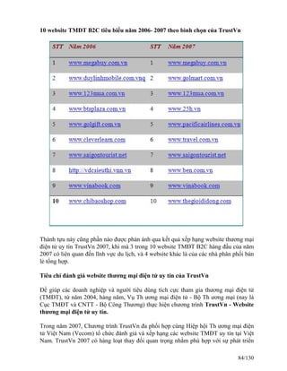 10 website TMĐT B2C tiêu biểu năm 2006- 2007 theo bình chọn của TrustVn 
Thành tựu này cũng phần nào được phản ánh qua kết quả xếp hạng website thương mại 
điện tử uy tín TrustVn 2007, khi mà 3 trong 10 website TMĐT B2C hàng đầu của năm 
2007 có liên quan đến lĩnh vực du lịch, và 4 website khác là của các nhà phân phối bán 
lẻ tổng hợp. 
Tiêu chí đánh giá website thương mại điện tử uy tín của TrustVn 
Để giúp các doanh nghiệp và người tiêu dùng tích cực tham gia thương mại điện tử 
(TMĐT), từ năm 2004, hàng năm, Vụ Th ương mại điện tử - Bộ Th ương mại (nay là 
Cục TMĐT và CNTT - Bộ Công Thương) thực hiện chương trình TrustVn - Website 
thương mại điện tử uy tín. 
Trong năm 2007, Chương trình TrustVn đa phối hợp cùng Hiệp hội Th ương mại điện 
tử Việt Nam (Vecom) tổ chức đánh giá và xếp hạng các website TMĐT uy tín tại Việt 
Nam. TrustVn 2007 có hàng loạt thay đổi quan trọng nhằm phù hợp với sự phát triển 
84/130 
 