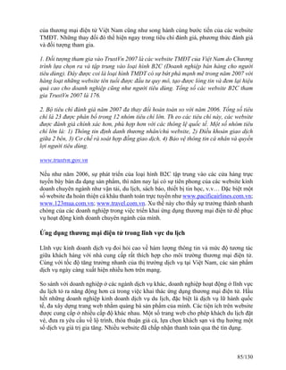 của thương mại điện tử Việt Nam cũng như song hành cùng bước tiến của các website 
TMĐT. Những thay đổi đó thể hiện ngay trong tiêu chí đánh giá, phương thức đánh giá 
và đối tượng tham gia. 
1. Đối tượng tham gia vào TrustVn 2007 là các website TMĐT của Việt Nam do Chương 
trình lựa chọn ra và tập trung vào loại hình B2C (Doanh nghiệp bán hàng cho người 
tiêu dùng). Đây được coi là loại hình TMĐT có sự bứt phá mạnh mẽ trong năm 2007 với 
hàng loạt những website tên tuổi được đầu tư quy mô, tạo được lòng tin và đem lại hiệu 
quả cao cho doanh nghiệp cũng như người tiêu dùng. Tổng số các website B2C tham 
gia TrustVn 2007 là 176. 
2. Bộ tiêu chí đánh giá năm 2007 đa thay đổi hoàn toàn so với năm 2006. Tổng số tiêu 
chí là 23 được phân bổ trong 12 nhóm tiêu chí lớn. Th eo các tiêu chí này, các website 
được đánh giá chính xác hơn, phù hợp hơn với các thông lệ quốc tế. Một số nhóm tiêu 
chí lớn là: 1) Thông tin định danh thương nhân/chủ website, 2) Điều khoản giao dịch 
giữa 2 bên, 3) Cơ chế rà soát hợp đồng giao dịch, 4) Bảo vệ thông tin cá nhân và quyền 
lợi người tiêu dùng. 
www.trustvn.gov.vn 
Nếu như năm 2006, sự phát triển của loại hình B2C tập trung vào các cửa hàng trực 
tuyến bày bán đa dạng sản phẩm, thì năm nay lại có sự tiên phong của các website kinh 
doanh chuyên ngành như vận tải, du lịch, sách báo, thiết bị tin học, v.v… Đặc biệt một 
số website đa hoàn thiện cả khâu thanh toán trực tuyến như www.pacificairlines.com.vn; 
www.123mua.com.vn; www.travel.com.vn. Xu thế này cho thấy sự trưởng thành nhanh 
chóng của các doanh nghiệp trong việc triển khai ứng dụng thương mại điện tử để phục 
vụ hoạt động kinh doanh chuyên ngành của mình. 
Ứng dụng thương mại điện tử trong lĩnh vực du lịch 
Lĩnh vực kinh doanh dịch vụ đoi hỏi cao về hàm lượng thông tin và mức độ tương tác 
giữa khách hàng với nhà cung cấp rất thích hợp cho môi trường thương mại điện tử. 
Cùng với tốc độ tăng trưởng nhanh của thị trường dịch vụ tại Việt Nam, các sản phẩm 
dịch vụ ngày càng xuất hiện nhiều hơn trên mạng. 
So sánh với doanh nghiệp ở các ngành dịch vụ khác, doanh nghiệp hoạt động ở lĩnh vực 
du lịch tỏ ra năng động hơn cả trong việc khai thác ứng dụng thương mại điện tử. Hầu 
hết những doanh nghiệp kinh doanh dịch vụ du lịch, đặc biệt là dịch vụ lữ hành quốc 
tế, đa xây dựng trang web nhằm quảng bá sản phẩm của mình. Các tiện ích trên website 
được cung cấp ở nhiều cấp độ khác nhau. Một số trang web cho phép khách du lịch đặt 
vé, đưa ra yêu cầu về lộ trình, thỏa thuận giá cả, lựa chọn khách sạn và thụ hưởng một 
số dịch vụ giá trị gia tăng. Nhiều website đã chấp nhận thanh toán qua thẻ tín dụng. 
85/130 
 