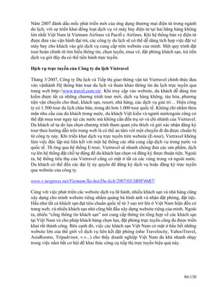 Năm 2007 đánh dấu mốc phát triển mới của ứng dụng thương mại điện tử trong ngành 
du lịch, với sự triển khai đồng loạt dịch vụ vé máy bay điện tử tại hai hãng hàng không 
lớn nhất Việt Nam là Vietnam Airlines và Pacifi c Airlines. Khi hệ thống bán vé điện tử 
được đưa vào vận hành đại trà, các công ty du lịch sẽ có thể dễ dàng tích hợp việc đặt vé 
máy bay cho khách vào gói dịch vụ cung cấp trên website của mình. Một quy trình đặt 
tour hoàn chỉnh từ tìm hiểu thông tin, chọn tuyến, mua vé, đặt phòng khách sạn, trả tiền 
dịch vụ giờ đây đa có thể tiến hành trực tuyến. 
Dịch vụ trực tuyến của Công ty du lịch Vietravel 
Tháng 3/2007, Công ty Du lịch và Tiếp thị giao thông vận tải Vietravel chính thức đưa 
vào vậnhành Hệ thống bán tour du lịch và tham khảo thông tin du lịch trực tuyến qua 
trang web http://www.travel.com.vn/. Khi truy cập vào website, du khách dễ dàng tìm 
kiếm được tất cả những chương trình tour mới, dịch vụ hàng không, tàu hỏa, phương 
tiện vận chuyển cho thuê, khách sạn, resort, nhà hàng, các dịch vụ giải trí… Hiện công 
ty có 1.500 tour du lịch chào bán, trong đó hơn 1.000 tour quốc tế. Không chỉ nhằm thỏa 
mãn nhu cầu của du khách trong nước, du khách Việt kiều và người nướcngoài cũng có 
thể đặt mua tour ngay tại các nước mà không cần đến trụ sở và chi nhánh của Vietravel. 
Du khách sẽ tự do lựa chọn chương trình tham quan yêu thích và gửi xác nhận đăng ký 
tour theo hướng dẫn trên trang web là có thể an tâm với một chuyến đi đa được chuẩn bị 
từ công ty này. Khi triển khai dịch vụ trực tuyến trên website (E-tour), Vietravel không 
làm việc độc lập mà liên kết với một hệ thống các nhà cung cấp dịch vụ trong nước và 
quốc tế. Th ông qua hệ thống E-tour, Vietravel sẽ nhanh chóng đưa các sản phẩm, dịch 
vụ lên hệ thống đặt chỗ tự động để du khách lựa chọn và đăng ký được thuận tiện. Ngoài 
ra, hệ thống tiêu thụ của Vietravel cũng có mặt ở tất cả các vùng trong và ngoài nước. 
Du khách có thể đến các đại lý ủy quyền để đăng ký dịch vụ hoặc đăng ký trực tuyến 
qua website của công ty. 
www.v nexpress.net/Vietnam/Xa-hoi/Du-lich/2007/03/3B9F46B7/ 
Cùng với việc phát triển các website dịch vụ lữ hành, nhiều khách sạn và nhà hàng cũng 
xây dựng cho mình website riêng nhằm quảng bá hình ảnh và nhận đặt phòng, đặt tiệc. 
Hầu như tất cả khách sạn đạt tiêu chuẩn quốc tế từ 3 sao trở lên ở Việt Nam hiện đều có 
trang web, và nhiều khách sạn nhỏ cũng bắt đầu xây dựng website riêng của mình. Ngoài 
ra, nhiều “cổng thông tin khách sạn” nơi cung cấp thông tin tổng hợp về các khách sạn 
tại Việt Nam và cho phép khách hàng chọn lựa, đặt phòng trực tuyến cũng đa được triển 
khai rất thành công. Bên cạnh đó, việc các khách sạn Việt Nam có mặt ở hầu hết những 
website lớn của thế giới về dịch vụ liên kết đặt phòng (như Travelocity, YahooTravel, 
AsiaRooms, Tripadvisor, v.v...) cho thấy doanh nghiệp Việt Nam đa khá nhanh nhạy 
trong việc nắm bắt cơ hội để khai thác công cụ tiếp thị trực tuyến hiệu quả này. 
86/130 
 