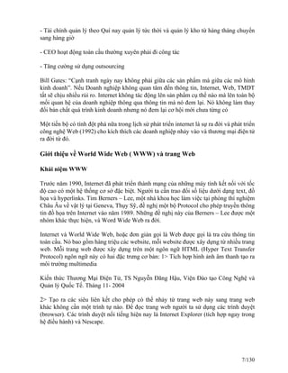 - Tài chính quản lý theo Quí nay quản lý tức thời và quản lý kho từ hàng tháng chuyển 
sang hàng giờ 
- CEO hoạt động toàn cầu thường xuyên phải đi công tác 
- Tăng cường sử dụng outsourcing 
Bill Gates: “Cạnh tranh ngày nay không phải giữa các sản phẩm mà giữa các mô hình 
kinh doanh”. Nếu Doanh nghiệp không quan tâm đến thông tin, Internet, Web, TMDT 
tất sẽ chịu nhiều rủi ro. Internet không tác động lên sản phẩm cụ thể nào mà lên toàn bộ 
mối quan hệ của doanh nghiệp thông qua thông tin mà nó đem lại. Nó không làm thay 
đổi bản chất quá trình kinh doanh nhưng nó đem lại cơ hội mới chưa từng có 
Một tiến bộ có tính đột phá nữa trong lịch sử phát triển internet là sự ra đời và phát triển 
công nghệ Web (1992) cho kích thích các doanh nghiệp nhảy vào và thương mại điện tử 
ra đời từ đó. 
Giới thiệu về World Wide Web ( WWW) và trang Web 
Khái niệm WWW 
Trước năm 1990, Internet đã phát triển thành mạng của những máy tính kết nối với tốc 
độ cao có một hệ thống cơ sở đặc biệt. Người ta cần trao đổi số liệu dưới dạng text, đồ 
họa và hyperlinks. Tim Berners – Lee, một nhà khoa học làm việc tại phòng thí nghiệm 
Châu Âu về vật lý tại Geneva, Thụy Sỹ, đề nghị một bộ Protocol cho phép truyền thông 
tin đồ họa trên Internet vào năm 1989. Những đề nghị này của Berners – Lee được một 
nhóm khác thực hiện, và Word Wide Web ra đời. 
Internet và World Wide Web, hoặc đơn giản gọi là Web được gọi là tra cứu thông tin 
toàn cầu. Nó bao gồm hàng triệu các website, mỗi website được xây dựng từ nhiều trang 
web. Mỗi trang web được xây dựng trên một ngôn ngữ HTML (Hyper Text Transfer 
Protocol) ngôn ngữ này có hai đặc trưng cơ bản: 1> Tích hợp hình ảnh âm thanh tạo ra 
môi trường multimedia 
Kiến thức Thương Mại Điện Tử, TS Nguyễn Đăng Hậu, Viện Đào tạo Công Nghệ và 
Quản lý Quốc Tế. Tháng 11- 2004 
2> Tạo ra các siêu liên kết cho phép có thể nhảy từ trang web này sang trang web 
khác không cần một trình tự nào. Để đọc trang web người ta sử dụng các trình duyệt 
(browser). Các trình duyệt nổi tiếng hiện nay là Internet Explorer (tích hợp ngay trong 
hệ điều hành) và Nescape. 
7/130 
 