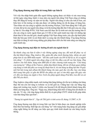 Ứng dụng thương mại điện tử trong lĩnh vực bán lẻ 
Với việc thu nhập bình quân đầu người không ngừng được cải thiện và sức mua trong 
xã hội ngày càng tăng, hành vi mua sắm của người tiêu dùng Việt Nam cũng có những 
thay đổi đáng kể trong vài năm trở lại đây. Người tiêu dùng có nhu cầu tinh tế hơn, am 
hiểu hơn về thị trường và tiếp cận được với những thông tin rất đa dạng về hàng hóa. 
Theo khảo sát của công ty nghiên cứu thị trường Nielsen, Việt Nam đứng thứ 5 thế giới 
về mức độ tự tin của người tiêu dùng và là thị trường hấp dẫn thứ 4 thế giới của các công 
ty bán lẻ. Gia nhập WTO, Việt Nam cam kết thực thi lộ trình mở cửa thị trường bán lẻ 
cho các công ty nước ngoài tham gia.113 Để có thể cạnh tranh trực tiếp với những tập 
đoàn bán lẻ lớn của thế giới, doanh nghiệp Việt Nam đứng trước yêu cầu cấp bách phải 
hiện đại hóa quy trình và cải thiện dịch vụ cung cấp cho khách hàng. Ứng dụng thương 
mại điện tử đang là một trong những giải pháp then chốt cho bài toán nâng cao năng lực 
cạnh tranh này. 
Ứng dụng thương mại điện tử- hướng đi mới của ngành bán lẻ 
Sự thành công của bán lẻ nằm ở việc không ngừng sáng tạo, đổi mới để phục vụ và 
thu hút khách hàng. Ông Andrew Ma, giám đốc phụ trách thương hiệu, nhóm các giải 
pháp bán lẻ của IBM nhấn mạnh: “đối thủ cạnh tranh của DN là bất kỳ ai, kể cả người 
tiêu dùng”. Vì chính người tiêu dùng cũng có thể lên eBay.com để rao bán hàng. Ông 
Andrew cho biết thêm, hàng năm IBM đều tổ chức chương trình mang tên “Cửa hàng 
của tương lai” (Shop of the Future), nhằm đưa khách hàng, đối tác đi tham quan những 
cửa hàng có tính đột phá cao trong kỹ thuật bán lẻ, từ cửa hàng tự động bật thử 10 giây 
mỗi bài hát trong một album khi khách hàng cho máy quét đọc tên đĩa; hay cửa hàng 
thời trang bán giầy có gắn thẻ RFID cho phép các quý cô tìm thấy ngay đôi giày vừa 
cỡ; đến cửa hàng của Apple ở New York cho phép người dùng iPod đến, trao đổi và cài 
đặt PM yêu thích... 
Ông Andrew cũng nhấn mạnh, môi trường bán hàng không chỉ tồn tại ở những cửa hàng 
thực thể mà còn mở rộng ra website và cả thế giới ảo. Chẳng hạn việc các hãng ứng 
dụng môi trường trực tuyến 3 chiều của Second Life để khuyến khích khách hàng đến 
thăm cửa hàng thực. Ông nói: “Ngày nay, khách hàng hiểu biết về hàng hóa rất nhanh và 
sâu sắc. Vì vậy, việc ứng dụng nhiều thiết bị và giải pháp CNTT chính là để giúp nhân 
viên bán hàng hiệu quả hơn”. 
“Tương lai ngành bán lẻ”, Tạp chí Thế giới vi tính series B, tháng 11/2007, tr.26 
Ứng dụng thương mại điện tử trong lĩnh vực bán lẻ hiện được các doanh nghiệp triển 
khai theo hai hướng: thiết lập các cửa hàng “ảo” trên mạng hoặc ứng dụng các giải pháp 
công nghệ thông tin để nâng cao hiệu quả quy trình kinh doanh tại cửa hàng truyền 
thống. 
91/130 
 