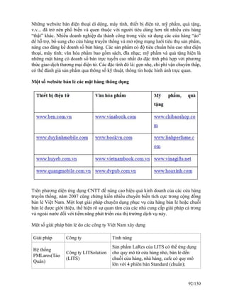 Những website bán điện thoại di động, máy tính, thiết bị điện tử, mỹ phẩm, quà tặng, 
v.v... đã trở nên phổ biến và quen thuộc với người tiêu dùng hơn rất nhiều cửa hàng 
“thật” khác. Nhiều doanh nghiệp đa thành công trong việc sử dụng các cửa hàng “ảo” 
để hỗ trợ, bổ sung cho cửa hàng truyền thống và mở rộng mạng lưới tiêu thụ sản phẩm, 
nâng cao đáng kể doanh số bán hàng. Các sản phẩm có độ tiêu chuẩn hóa cao như điện 
thoại, máy tính; văn hóa phẩm bao gồm sách, đĩa nhạc; mỹ phẩm và quà tặng hiện là 
những mặt hàng có doanh số bán trực tuyến cao nhất do đặc tính phù hợp với phương 
thức giao dịch thương mại điện tử. Các đặc tính đó là: gọn nhẹ, chi phí vận chuyển thấp, 
có thể đánh giá sản phẩm qua thông số kỹ thuật, thông tin hoặc hình ảnh trực quan. 
Một số website bán lẻ các mặt hàng thông dụng 
Trên phương diện ứng dụng CNTT để nâng cao hiệu quả kinh doanh của các cửa hàng 
truyền thống, năm 2007 cũng chứng kiến nhiều chuyển biến tích cực trong cộng đồng 
bán lẻ Việt Nam. Một loạt giải pháp chuyên dụng phục vụ cửa hàng bán lẻ hoặc chuỗi 
bán lẻ được giới thiệu, thể hiện rõ sự quan tâm của các nhà cung cấp giải pháp cả trong 
và ngoài nước đối với tiềm năng phát triển của thị trường dịch vụ này. 
Một số giải pháp bán lẻ do các công ty Việt Nam xây dựng 
Giải pháp Công ty Tính năng 
Hệ thống 
PMLares(Táo 
Công ty LITSolution 
Quân) 
(LITS) 
Sản phẩm LaRes của LITS có thể ứng dụng 
cho quy mô từ cửa hàng nhỏ, bán lẻ đến 
chuỗi cửa hàng, nhà hàng, cafe có quy mô 
lớn với 4 phiên bản Standard (chuẩn); 
92/130 
 