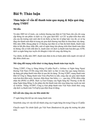 Bài 9: Thảo luận 
Thảo luận về vấn đề thanh toán qua mạng & hiệu quả ứng 
dụng TMĐT 
Mở đầu 
Từ năm 2005 trở về trước, các website thương mại điện tử Việt Nam chủ yếu chỉ cung 
cấp thông tin sản phẩm và dịch vụ. Các giao dịch B2C và C2C tự phát triển theo nhu 
cầu của thị trường một cách nhỏ lẻ do thiếu sự bảo hộ về pháp luật. Lúc đó, cơ sở hạ 
tầng cho thanh toán điện tử trong các giao dịch thương mại điện tử chưa được xây dựng. 
Đến năm 2006, khung pháp lý về thương mại điện tử cơ bản đa hình thành, thanh toán 
điện tử bắt đầu được nhắc đến, một số ngân hàng tiên phong triển khai thanh toán điện 
tử nhưng vẫn có tính chất đơn lẻ, manh mún với dịch vụ thanh toán hoá đơn qua ATM, 
dịch vụ ngân hàng trực tuyến chỉ dừnglại ở tiện ích cung cấp thông tin. 
Tuy nhiên, từ đầu năm 2007, thanh toán điện tử đa có bước phát triển mạnh với một số 
đặc điểm chính sau: 
Mở rộng đối tượng triển khai và ứng dụng thanh toán trực tuyến 
Tháng 2/2007, Công ty Hàng không Cổ phần Pacifi c Airlines và Ngân hàng Ngoại 
thương Việt Nam (VCB) cùng triển khai dịch vụ bán vé máy bay qua mạng Internet, 
áp dụng giải pháp thanh toán điện tử qua thẻ tín dụng. Th áng 4/2007, mạng thanh toán 
điện tử Công ty Mạng thanh toán Vina (PayNet) ra mắt, cung cấp các giao dịch thanh 
toán hoá đơn điện nước, Internet, điện thoại, bảo hiểm, v.v... qua máy ATM, điểm chấp 
nhận thẻ (POS) và ePOS. Dịch vụ Fast-Vietpay của Ngân hàng Kỹ Thương và thẻ đa 
năng Ngân hàng Đông Á cho phép chủ thẻ thanh toán tiền mua hàng trực tuyến tại một 
số website. Tháng 10/2007, Công ty Giải pháp thanh toán Việt Nam chính thức cung 
cấp dịch vụ thanh toán VnTopUp qua điện thoại di động. 
Kết nối sâu rộng của các liên minh thẻ 
27 ngân hàng liên kết tạo nên mạng thanh toán 
Smartlink cùng với việc kết nối thành công của 4 ngân hàng lớn trong Công ty Cổ phần 
Chuyển mạch Tài chính Quốc gia Việt Nam (Banknetvn) đa giúp thị trường thẻ phát 
triển 
95/130 
 