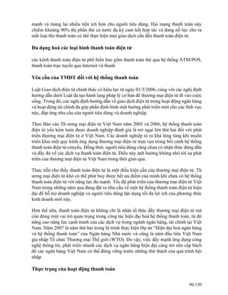 mạnh và mang lại nhiều tiện ích hơn cho người tiêu dùng. Hai mạng thanh toán này 
chiếm khoảng 90% thị phần thẻ cả nước đa ký cam kết hợp tác và đang nỗ lực cho ra 
mắt loại thẻ thanh toán có thể thực hiện mọi giao dịch cần đến thanh toán điện tử. 
Đa dạng hoá các loại hình thanh toán điện tử 
các kênh thanh toán điện tử phổ biến bao gồm thanh toán thẻ qua hệ thống ATM/POS, 
thanh toán trực tuyến qua Internet và thanh 
Yêu cầu của TMĐT đối với hệ thống thanh toán 
Luật Giao dịch điện tử chính thức có hiệu lực từ ngày 01/3/2006, cùng với các nghị định 
hướng dẫn dưới Luật đa tạo hành lang pháp lý cơ bản để thương mại điện tử đi vào cuộc 
sống. Trong đó, các nghị định hướng dẫn về giao dịch điện tử trong hoạt động ngân hàng 
và hoạt động tài chính đa góp phần định hình một hướng phát triển mới cho các lĩnh vực 
này, đáp ứng nhu cầu của người tiêu dùng và doanh nghiệp. 
Theo Báo cáo Th ương mại điện tử Việt Nam năm 2005 và 2006, hệ thống thanh toán 
điện tử yếu kém luôn được doanh nghiệp đánh giá là trở ngại lớn thứ hai đối với phát 
triển thương mại điện tử ở Việt Nam. Các doanh nghiệp tỏ ra khá lúng túng khi muốn 
triển khai một quy trình ứng dụng thương mại điện tử trọn vẹn trong bối cảnh hệ thống 
thanh toán điện tử cònyếu. Đồng thời, người tiêu dùng cũng chưa có nhận thức đúng đắn 
và đầy đủ về các dịch vụ thanh toán điện tử. Điều này ảnh hưởng không nhỏ tới sự phát 
triển của thương mại điện tử Việt Nam trong thời gian qua. 
Thực tiễn cho thấy thanh toán điện tử là một điều kiện cần của thương mại điện tử. Th 
ương mại điện tử khó có thể phát huy được hết ưu điểm của mình khi chưa có hệ thống 
thanh toán điện tử với năng lực đủ mạnh. Tốc độ phát triển của thương mại điện tử Việt 
Nam trong những năm qua đang đặt ra nhu cầu về một hệ thống thanh toán điện tử hiện 
đại để hỗ trợ doanh nghiệp và người tiêu dùng tận dụng tối đa lợi ích của phương thức 
kinh doanh mới này. 
Hơn thế nữa, thanh toán điện tử không chỉ là nhân tố thúc đẩy thương mại điện tử mà 
còn đóng một vai trò quan trọng trong công tác hiện đại hoá hệ thống thanh toán, từ đó 
nâng cao năng lực cạnh tranh của các dịch vụ trong ngành ngân hàng, tài chính tại Việt 
Nam. Năm 2007 là năm thứ hai trong lộ trình thực hiện Dự án “Hiện đại hoá ngân hàng 
và hệ thống thanh toán” của Ngân hàng Nhà nước và cũng là năm đầu tiên Việt Nam 
gia nhập Tổ chức Thương mại Thế giới (WTO). Do vậy, việc đẩy mạnh ứng dụng công 
nghệ thông tin, phát triển nhanh các dịch vụ ngân hàng hiện đại càng trở nên cấp bách 
để các ngân hàng Việt Nam có thể đứng vững trước những thử thách của quá trình hội 
nhập. 
Thực trạng của hoạt động thanh toán 
96/130 
 