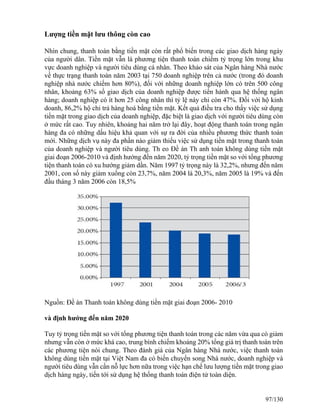 Lượng tiền mặt lưu thông còn cao 
Nhìn chung, thanh toán bằng tiền mặt còn rất phổ biến trong các giao dịch hàng ngày 
của người dân. Tiền mặt vẫn là phương tiện thanh toán chiếm tỷ trọng lớn trong khu 
vực doanh nghiệp và người tiêu dùng cá nhân. Theo khảo sát của Ngân hàng Nhà nước 
về thực trạng thanh toán năm 2003 tại 750 doanh nghiệp trên cả nước (trong đó doanh 
nghiệp nhà nước chiếm hơn 80%), đối với những doanh nghiệp lớn có trên 500 công 
nhân, khoảng 63% số giao dịch của doanh nghiệp được tiến hành qua hệ thống ngân 
hàng; doanh nghiệp có ít hơn 25 công nhân thì tỷ lệ này chỉ còn 47%. Đối với hộ kinh 
doanh, 86,2% hộ chi trả hàng hoá bằng tiền mặt. Kết quả điều tra cho thấy việc sử dụng 
tiền mặt trong giao dịch của doanh nghiệp, đặc biệt là giao dịch với người tiêu dùng còn 
ở mức rất cao. Tuy nhiên, khoảng hai năm trở lại đây, hoạt động thanh toán trong ngân 
hàng đa có những dấu hiệu khả quan với sự ra đời của nhiều phương thức thanh toán 
mới. Những dịch vụ này đa phần nào giảm thiểu việc sử dụng tiền mặt trong thanh toán 
của doanh nghiệp và người tiêu dùng. Th eo Đề án Th anh toán không dùng tiền mặt 
giai đoạn 2006-2010 và định hướng đến năm 2020, tỷ trọng tiền mặt so với tổng phương 
tiện thanh toán có xu hướng giảm dần. Năm 1997 tỷ trọng này là 32,2%, nhưng đến năm 
2001, con số này giảm xuống còn 23,7%, năm 2004 là 20,3%, năm 2005 là 19% và đến 
đầu tháng 3 năm 2006 còn 18,5% 
Nguồn: Đề án Thanh toán không dùng tiền mặt giai đoạn 2006- 2010 
và định hướng đến năm 2020 
Tuy tỷ trọng tiền mặt so với tổng phương tiện thanh toán trong các năm vừa qua có giảm 
nhưng vẫn còn ở mức khá cao, trung bình chiếm khoảng 20% tổng giá trị thanh toán trên 
các phương tiện nói chung. Theo đánh giá của Ngân hàng Nhà nước, việc thanh toán 
không dùng tiền mặt tại Việt Nam đa có biến chuyển song Nhà nước, doanh nghiệp và 
người tiêu dùng vẫn cần nỗ lực hơn nữa trong việc hạn chế lưu lượng tiền mặt trong giao 
dịch hàng ngày, tiến tới sử dụng hệ thống thanh toán điện tử toàn diện. 
97/130 
 