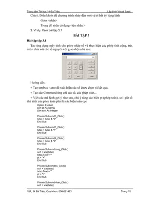 Trung tâm Tin học 14-Bà Triệu Lập trình Visual Basic
10A, 14 Bà Triệu, Quy Nhơn. 056-821483 Trang 10
Chú ý. Điều khiển để chương trình nhảy đến một vị trí bất kỳ bằng lệnh
Goto <nhãn>
Trong đó nhãn có dạng <tên nhãn:>
3. Ví dụ. Xem bài tập 3.1
BÀI TẬP 3
Bài tập tập 3.1
Tạo ứng dụng máy tính cho phép nhập số và thực hiện các phép tính cộng, trừ,
nhân chia với các số nguyên với giao diện như sau:
Hướng dẫn:
+ Tạo textbox txtso để xuất hiện các số được chọn và kết quả.
+ Tạo các Command ứng với các số, các phép toán,..
+ Viết các mã lệnh gợi ý như sau, chú ý rằng các biến pt (phép toán), so1 giữ số
thứ nhất của phép toán phải là các biến toàn cục
Option Explicit
Dim pt As String
Dim so1 As Integer
Private Sub cmd0_Click()
txtso = txtso & "0"
End Sub
Private Sub cmd1_Click()
txtso = txtso & "1"
End Sub
…………………………….
Private Sub cmd9_Click()
txtso = txtso & "9"
End Sub
Private Sub cmdcong_Click()
so1 = Val(txtso)
txtso.Text = ""
pt = "+"
End Sub
Private Sub cmdtru_Click()
so1 = Val(txtso)
txtso.Text = ""
pt = "-"
End Sub
Private Sub cmdnhan_Click()
so1 = Val(txtso)
 